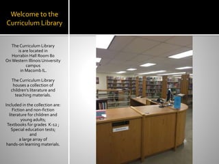 Welcome to the
Curriculum Library
The Curriculum Library
is are located in
Horrabin Hall Room 80
On Western Illinois University
campus
in Macomb IL.
The Curriculum Library
houses a collection of
children’s literature and
teaching materials.
Included in the collection are:
Fiction and non-fiction
literature for children and
young adults;
Textbooks for grades K-12 ;
Special education tests;
and
a large array of
hands-on learning materials.
 