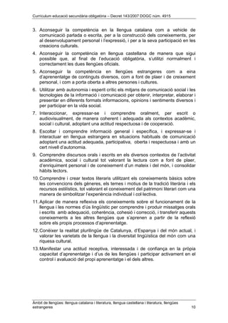 Currículum educació secundària obligatòria – Decret 143/2007 DOGC núm. 4915
Àmbit de llengües: llengua catalana i literatura, llengua castellana i literatura, llengües
estrangeres 10
3. Aconseguir la competència en la llengua catalana com a vehicle de
comunicació parlada o escrita, per a la construcció dels coneixements, per
al desenvolupament personal i l’expressió, i per a la seva participació en les
creacions culturals.
4. Aconseguir la competència en llengua castellana de manera que sigui
possible que, al final de l’educació obligatòria, s’utilitzi normalment i
correctament les dues llengües oficials.
5. Aconseguir la competència en llengües estrangeres com a eina
d’aprenentatge de continguts diversos, com a font de plaer i de creixement
personal, i com a porta oberta a altres persones i cultures.
6. Utilitzar amb autonomia i esperit crític els mitjans de comunicació social i les
tecnologies de la informació i comunicació per obtenir, interpretar, elaborar i
presentar en diferents formats informacions, opinions i sentiments diversos i
per participar en la vida social.
7. Interaccionar, expressar-se i comprendre oralment, per escrit o
audiovisualment, de manera coherent i adequada als contextos acadèmic,
social i cultural, adoptant una actitud respectuosa i de cooperació.
8. Escoltar i comprendre informació general i específica, i expressar-se i
interactuar en llengua estrangera en situacions habituals de comunicació
adoptant una actitud adequada, participativa, oberta i respectuosa i amb un
cert nivell d’autonomia.
9. Comprendre discursos orals i escrits en els diversos contextos de l’activitat
acadèmica, social i cultural tot valorant la lectura com a font de plaer,
d’enriquiment personal i de coneixement d’un mateix i del món, i consolidar
hàbits lectors.
10.Comprendre i crear textos literaris utilitzant els coneixements bàsics sobre
les convencions dels gèneres, els temes i motius de la tradició literària i els
recursos estilístics, tot valorant el coneixement del patrimoni literari com una
manera de simbolitzar l’experiència individual i col·lectiva.
11.Aplicar de manera reflexiva els coneixements sobre el funcionament de la
llengua i les normes d’ús lingüístic per comprendre i produir missatges orals
i escrits amb adequació, coherència, cohesió i correcció, i transferir aquests
coneixements a les altres llengües que s’aprenen a partir de la reflexió
sobre els propis processos d’aprenentatge.
12.Conèixer la realitat plurilingüe de Catalunya, d’Espanya i del món actual, i
valorar les varietats de la llengua i la diversitat lingüística del món com una
riquesa cultural.
13.Manifestar una actitud receptiva, interessada i de confiança en la pròpia
capacitat d’aprenentatge i d’us de les llengües i participar activament en el
control i avaluació del propi aprenentatge i el dels altres.
 