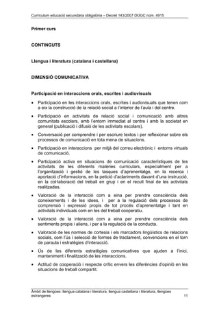 Currículum educació secundària obligatòria – Decret 143/2007 DOGC núm. 4915
Àmbit de llengües: llengua catalana i literatura, llengua castellana i literatura, llengües
estrangeres 11
Primer curs
CONTINGUTS
Llengua i literatura (catalana i castellana)
DIMENSIÓ COMUNICATIVA
Participació en interaccions orals, escrites i audiovisuals
• Participació en les interaccions orals, escrites i audiovisuals que tenen com
a eix la construcció de la relació social a l’interior de l’aula i del centre.
• Participació en activitats de relació social i comunicació amb altres
comunitats escolars, amb l’entorn immediat al centre i amb la societat en
general (publicació i difusió de les activitats escolars).
• Conversació per comprendre i per escriure textos i per reflexionar sobre els
processos de comunicació en tota mena de situacions.
• Participació en interaccions per mitjà del correu electrònic i entorns virtuals
de comunicació.
• Participació activa en situacions de comunicació característiques de les
activitats de les diferents matèries curriculars, especialment per a
l’organització i gestió de les tasques d’aprenentatge, en la recerca i
aportació d’informacions, en la petició d’aclariments davant d’una instrucció,
en la col·laboració del treball en grup i en el recull final de les activitats
realitzades.
• Valoració de la interacció com a eina per prendre consciència dels
coneixements i de les idees, i per a la regulació dels processos de
comprensió i expressió propis de tot procés d’aprenentatge i tant en
activitats individuals com en les del treball cooperatiu.
• Valoració de la interacció com a eina per prendre consciència dels
sentiments propis i aliens, i per a la regulació de la conducta.
• Valoració de les normes de cortesia i els marcadors lingüístics de relacions
socials, com l’ús i selecció de formes de tractament, convencions en el torn
de paraula i estratègies d’interacció.
• Ús de les diferents estratègies comunicatives que ajuden a l’inici,
manteniment i finalització de les interaccions.
• Actitud de cooperació i respecte crític envers les diferències d’opinió en les
situacions de treball compartit.
 