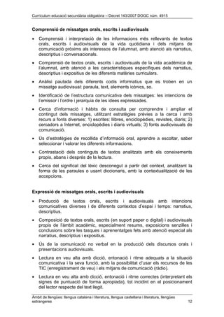 Currículum educació secundària obligatòria – Decret 143/2007 DOGC núm. 4915
Àmbit de llengües: llengua catalana i literatura, llengua castellana i literatura, llengües
estrangeres 12
Comprensió de missatges orals, escrits i audiovisuals
• Comprensió i interpretació de les informacions més rellevants de textos
orals, escrits i audiovisuals de la vida quotidiana i dels mitjans de
comunicació pròxims als interessos de l’alumnat, amb atenció als narratius,
descriptius i conversacionals.
• Comprensió de textos orals, escrits i audiovisuals de la vida acadèmica de
l’alumnat, amb atenció a les característiques específiques dels narratius,
descriptius i expositius de les diferents matèries curriculars.
• Anàlisi pautada dels diferents codis informatius que es troben en un
missatge audiovisual: paraula, text, elements icònics, so.
• Identificació de l’estructura comunicativa dels missatges: les intencions de
l’emissor i l’ordre i jerarquia de les idees expressades.
• Cerca d’informació i hàbits de consulta per comprendre i ampliar el
contingut dels missatges, utilitzant estratègies prèvies a la cerca i amb
recurs a fonts diverses: 1) escrites: llibres, enciclopèdies, revistes, diaris; 2)
cercadors a Internet, enciclopèdies i diaris virtuals; 3) fonts audiovisuals de
comunicació.
• Ús d’estratègies de recollida d’informació oral, aprendre a escoltar, saber
seleccionar i valorar les diferents informacions.
• Contrastació dels continguts de textos analitzats amb els coneixements
propis, abans i després de la lectura.
• Cerca del significat del lèxic desconegut a partir del context, analitzant la
forma de les paraules o usant diccionaris, amb la contextualització de les
accepcions.
Expressió de missatges orals, escrits i audiovisuals
• Producció de textos orals, escrits i audiovisuals amb intencions
comunicatives diverses i de diferents contextos d’espai i temps: narratius,
descriptius.
• Composició de textos orals, escrits (en suport paper o digital) i audiovisuals
propis de l’àmbit acadèmic, especialment resums, exposicions senzilles i
conclusions sobre les tasques i aprenentatges fets amb atenció especial als
narratius, descriptius i expositius.
• Ús de la comunicació no verbal en la producció dels discursos orals i
presentacions audiovisuals.
• Lectura en veu alta amb dicció, entonació i ritme adequats a la situació
comunicativa i la seva funció, amb la possibilitat d’usar els recursos de les
TIC (enregistrament de veu) i els mitjans de comunicació (ràdio).
• Lectura en veu alta amb dicció, entonació i ritme correctes (interpretant els
signes de puntuació de forma apropiada), tot incidint en el posicionament
del lector respecte del text llegit.
 