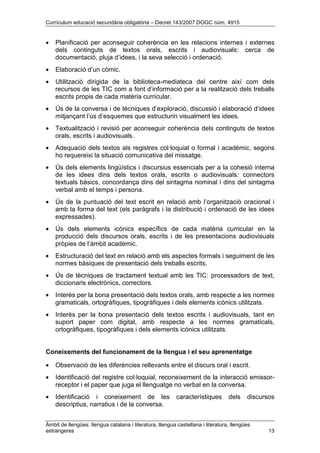 Currículum educació secundària obligatòria – Decret 143/2007 DOGC núm. 4915
Àmbit de llengües: llengua catalana i literatura, llengua castellana i literatura, llengües
estrangeres 13
• Planificació per aconseguir coherència en les relacions internes i externes
dels continguts de textos orals, escrits i audiovisuals: cerca de
documentació, pluja d’idees, i la seva selecció i ordenació.
• Elaboració d’un còmic.
• Utilització dirigida de la biblioteca-mediateca del centre així com dels
recursos de les TIC com a font d’informació per a la realització dels treballs
escrits propis de cada matèria curricular.
• Ús de la conversa i de tècniques d’exploració, discussió i elaboració d’idees
mitjançant l’ús d’esquemes que estructurin visualment les idees.
• Textualització i revisió per aconseguir coherència dels continguts de textos
orals, escrits i audiovisuals.
• Adequació dels textos als registres col·loquial o formal i acadèmic, segons
ho requereixi la situació comunicativa del missatge.
• Ús dels elements lingüístics i discursius essencials per a la cohesió interna
de les idees dins dels textos orals, escrits o audiovisuals: connectors
textuals bàsics, concordança dins del sintagma nominal i dins del sintagma
verbal amb el temps i persona.
• Ús de la puntuació del text escrit en relació amb l’organització oracional i
amb la forma del text (els paràgrafs i la distribució i ordenació de les idees
expressades).
• Ús dels elements icònics específics de cada matèria curricular en la
producció dels discursos orals, escrits i de les presentacions audiovisuals
pròpies de l’àmbit acadèmic.
• Estructuració del text en relació amb els aspectes formals i seguiment de les
normes bàsiques de presentació dels treballs escrits.
• Ús de tècniques de tractament textual amb les TIC: processadors de text,
diccionaris electrònics, correctors.
• Interès per la bona presentació dels textos orals, amb respecte a les normes
gramaticals, ortogràfiques, tipogràfiques i dels elements icònics utilitzats.
• Interès per la bona presentació dels textos escrits i audiovisuals, tant en
suport paper com digital, amb respecte a les normes gramaticals,
ortogràfiques, tipogràfiques i dels elements icònics utilitzats.
Coneixements del funcionament de la llengua i el seu aprenentatge
• Observació de les diferències rellevants entre el discurs oral i escrit.
• Identificació del registre col·loquial, reconeixement de la interacció emissor-
receptor i el paper que juga el llenguatge no verbal en la conversa.
• Identificació i coneixement de les característiques dels discursos
descriptius, narratius i de la conversa.
 