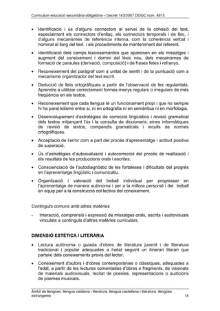 Currículum educació secundària obligatòria – Decret 143/2007 DOGC núm. 4915
Àmbit de llengües: llengua catalana i literatura, llengua castellana i literatura, llengües
estrangeres 14
• Identificació i ús d’alguns connectors al servei de la cohesió del text,
especialment els connectors d’enllaç, els connectors temporals i de lloc, i
d’alguns mecanismes de referència interna, com la coherència verbal i
nominal al llarg del text i els procediments de manteniment del referent.
• Identificació dels camps lexicosemàntics que apareixen en els missatges i
augment del coneixement i domini del lèxic nou, dels mecanismes de
formació de paraules (derivació, composició) i de frases fetes i refranys.
• Reconeixement del paràgraf com a unitat de sentit i de la puntuació com a
mecanisme organitzador del text escrit.
• Deducció de lleis ortogràfiques a partir de l’observació de les regularitats.
Aprendre a utilitzar correctament formes menys regulars o irregulars de més
freqüència en els textos.
• Reconeixement que cada llengua té un funcionament propi i que no sempre
hi ha paral·lelisme entre si, ni en ortografia ni en semàntica ni en morfologia.
• Desenvolupament d’estratègies de correcció lingüística i revisió gramatical
dels textos mitjançant l’ús i la consulta de diccionaris, eines informàtiques
de revisió de textos, compendis gramaticals i reculls de normes
ortogràfiques.
• Acceptació de l’error com a part del procés d’aprenentatge i actitud positiva
de superació.
• Ús d’estratègies d’autoavaluació i autocorrecció del procés de realització i
els resultats de les produccions orals i escrites.
• Conscienciació de l’autodiagnòstic de les fortaleses i dificultats del progrés
en l’aprenentatge lingüístic i comunicatiu.
• Organització i valoració del treball individual per progressar en
l’aprenentatge de manera autònoma i per a la millora personal i del treball
en equip per a la construcció col·lectiva del coneixement.
Continguts comuns amb altres matèries
- Interacció, comprensió i expressió de missatges orals, escrits i audiovisuals
vinculats a continguts d’altres matèries curriculars.
DIMENSIÓ ESTÈTICA I LITERÀRIA
• Lectura autònoma o guiada d’obres de literatura juvenil i de literatura
tradicional i popular adequades a l’edat seguint un itinerari literari que
parteixi dels coneixements previs del lector.
• Coneixement d'autors i d'obres contemporànies o clàssiques, adequades a
l'edat, a partir de les lectures comentades d'obres o fragments, de visionats
de materials audiovisuals, recitat de poesies, representacions o audicions
de poemes musicats.
 