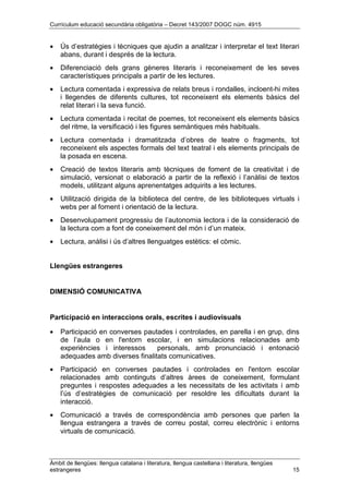 Currículum educació secundària obligatòria – Decret 143/2007 DOGC núm. 4915
Àmbit de llengües: llengua catalana i literatura, llengua castellana i literatura, llengües
estrangeres 15
• Ús d’estratègies i tècniques que ajudin a analitzar i interpretar el text literari
abans, durant i després de la lectura.
• Diferenciació dels grans gèneres literaris i reconeixement de les seves
característiques principals a partir de les lectures.
• Lectura comentada i expressiva de relats breus i rondalles, incloent-hi mites
i llegendes de diferents cultures, tot reconeixent els elements bàsics del
relat literari i la seva funció.
• Lectura comentada i recitat de poemes, tot reconeixent els elements bàsics
del ritme, la versificació i les figures semàntiques més habituals.
• Lectura comentada i dramatitzada d’obres de teatre o fragments, tot
reconeixent els aspectes formals del text teatral i els elements principals de
la posada en escena.
• Creació de textos literaris amb tècniques de foment de la creativitat i de
simulació, versionat o elaboració a partir de la reflexió i l’anàlisi de textos
models, utilitzant alguns aprenentatges adquirits a les lectures.
• Utilització dirigida de la biblioteca del centre, de les biblioteques virtuals i
webs per al foment i orientació de la lectura.
• Desenvolupament progressiu de l’autonomia lectora i de la consideració de
la lectura com a font de coneixement del món i d’un mateix.
• Lectura, anàlisi i ús d’altres llenguatges estètics: el còmic.
Llengües estrangeres
DIMENSIÓ COMUNICATIVA
Participació en interaccions orals, escrites i audiovisuals
• Participació en converses pautades i controlades, en parella i en grup, dins
de l’aula o en l'entorn escolar, i en simulacions relacionades amb
experiències i interessos personals, amb pronunciació i entonació
adequades amb diverses finalitats comunicatives.
• Participació en converses pautades i controlades en l'entorn escolar
relacionades amb continguts d’altres àrees de coneixement, formulant
preguntes i respostes adequades a les necessitats de les activitats i amb
l’ús d’estratègies de comunicació per resoldre les dificultats durant la
interacció.
• Comunicació a través de correspondència amb persones que parlen la
llengua estrangera a través de correu postal, correu electrònic i entorns
virtuals de comunicació.
 
