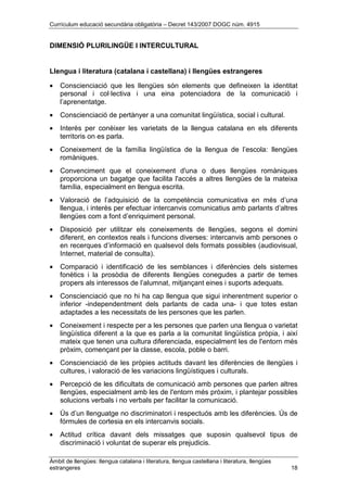 Currículum educació secundària obligatòria – Decret 143/2007 DOGC núm. 4915
Àmbit de llengües: llengua catalana i literatura, llengua castellana i literatura, llengües
estrangeres 18
DIMENSIÓ PLURILINGÜE I INTERCULTURAL
Llengua i literatura (catalana i castellana) i llengües estrangeres
• Conscienciació que les llengües són elements que defineixen la identitat
personal i col·lectiva i una eina potenciadora de la comunicació i
l’aprenentatge.
• Conscienciació de pertànyer a una comunitat lingüística, social i cultural.
• Interès per conèixer les varietats de la llengua catalana en els diferents
territoris on es parla.
• Coneixement de la família lingüística de la llengua de l’escola: llengües
romàniques.
• Convenciment que el coneixement d'una o dues llengües romàniques
proporciona un bagatge que facilita l'accés a altres llengües de la mateixa
família, especialment en llengua escrita.
• Valoració de l’adquisició de la competència comunicativa en més d’una
llengua, i interès per efectuar intercanvis comunicatius amb parlants d’altres
llengües com a font d’enriquiment personal.
• Disposició per utilitzar els coneixements de llengües, segons el domini
diferent, en contextos reals i funcions diverses: intercanvis amb persones o
en recerques d’informació en qualsevol dels formats possibles (audiovisual,
Internet, material de consulta).
• Comparació i identificació de les semblances i diferències dels sistemes
fonètics i la prosòdia de diferents llengües conegudes a partir de temes
propers als interessos de l’alumnat, mitjançant eines i suports adequats.
• Conscienciació que no hi ha cap llengua que sigui inherentment superior o
inferior -independentment dels parlants de cada una- i que totes estan
adaptades a les necessitats de les persones que les parlen.
• Coneixement i respecte per a les persones que parlen una llengua o varietat
lingüística diferent a la que es parla a la comunitat lingüística pròpia, i així
mateix que tenen una cultura diferenciada, especialment les de l'entorn més
pròxim, començant per la classe, escola, poble o barri.
• Conscienciació de les pròpies actituds davant les diferències de llengües i
cultures, i valoració de les variacions lingüístiques i culturals.
• Percepció de les dificultats de comunicació amb persones que parlen altres
llengües, especialment amb les de l'entorn més pròxim, i plantejar possibles
solucions verbals i no verbals per facilitar la comunicació.
• Ús d’un llenguatge no discriminatori i respectuós amb les diferències. Ús de
fórmules de cortesia en els intercanvis socials.
• Actitud crítica davant dels missatges que suposin qualsevol tipus de
discriminació i voluntat de superar els prejudicis.
 