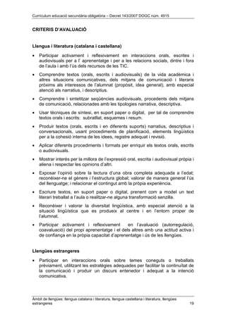 Currículum educació secundària obligatòria – Decret 143/2007 DOGC núm. 4915
Àmbit de llengües: llengua catalana i literatura, llengua castellana i literatura, llengües
estrangeres 19
CRITERIS D’AVALUACIÓ
Llengua i literatura (catalana i castellana)
• Participar activament i reflexivament en interaccions orals, escrites i
audiovisuals per a l’ aprenentatge i per a les relacions socials, dintre i fora
de l’aula i amb l’ús dels recursos de les TIC.
• Comprendre textos (orals, escrits i audiovisuals) de la vida acadèmica i
altres situacions comunicatives, dels mitjans de comunicació i literaris
pròxims als interessos de l’alumnat (propòsit, idea general), amb especial
atenció als narratius, i descriptius.
• Comprendre i sintetitzar seqüències audiovisuals, procedents dels mitjans
de comunicació, relacionades amb les tipologies narrativa, descriptiva.
• Usar tècniques de síntesi, en suport paper o digital, per tal de comprendre
textos orals i escrits: subratllat, esquemes i resum.
• Produir textos (orals, escrits i en diferents suports) narratius, descriptius i
conversacionals, usant procediments de planificació, elements lingüístics
per a la cohesió interna de les idees, registre adequat i revisió.
• Aplicar diferents procediments i formats per enriquir els textos orals, escrits
o audiovisuals.
• Mostrar interès per la millora de l’expressió oral, escrita i audiovisual pròpia i
aliena i respectar les opinions d’altri.
• Exposar l’opinió sobre la lectura d’una obra completa adequada a l’edat;
reconèixer-ne el gènere i l’estructura global; valorar de manera general l’ús
del llenguatge; i relacionar el contingut amb la pròpia experiència.
• Escriure textos, en suport paper o digital, prenent com a model un text
literari treballat a l’aula o realitzar-ne alguna transformació senzilla.
• Reconèixer i valorar la diversitat lingüística, amb especial atenció a la
situació lingüística que es produeix al centre i en l’entorn proper de
l’alumnat.
• Participar activament i reflexivament en l’avaluació (autorregulació,
coavaluació) del propi aprenentatge i el dels altres amb una actitud activa i
de confiança en la pròpia capacitat d’aprenentatge i ús de les llengües.
Llengües estrangeres
• Participar en interaccions orals sobre temes coneguts o treballats
prèviament, utilitzant les estratègies adequades per facilitar la continuïtat de
la comunicació i produir un discurs entenedor i adequat a la intenció
comunicativa.
 