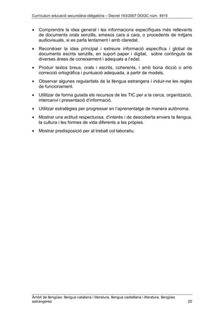 Currículum educació secundària obligatòria – Decret 143/2007 DOGC núm. 4915
Àmbit de llengües: llengua catalana i literatura, llengua castellana i literatura, llengües
estrangeres 20
• Comprendre la idea general i les informacions específiques més rellevants
de documents orals senzills, emesos cara a cara, o procedents de mitjans
audiovisuals, si es parla lentament i amb claredat.
• Reconèixer la idea principal i extreure informació específica i global de
documents escrits senzills, en suport paper i digital, sobre continguts de
diverses àrees de coneixement i adequats a l’edat.
• Produir textos breus, orals i escrits, coherents, i amb bona dicció o amb
correcció ortogràfica i puntuació adequada, a partir de models.
• Observar algunes regularitats de la llengua estrangera i induir-ne les regles
de funcionament.
• Utilitzar de forma guiada els recursos de les TIC per a la cerca, organització,
intercanvi i presentació d’informació.
• Utilitzar estratègies per progressar en l’aprenentatge de manera autònoma.
• Mostrar una actitud respectuosa, d’interès i de descoberta envers la llengua,
la cultura i les formes de vida diferents a les pròpies.
• Mostrar predisposició per al treball col·laboratiu.
 