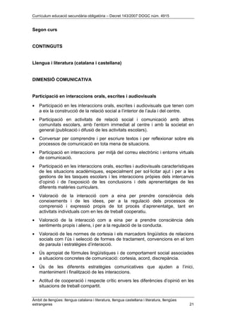 Currículum educació secundària obligatòria – Decret 143/2007 DOGC núm. 4915
Àmbit de llengües: llengua catalana i literatura, llengua castellana i literatura, llengües
estrangeres 21
Segon curs
CONTINGUTS
Llengua i literatura (catalana i castellana)
DIMENSIÓ COMUNICATIVA
Participació en interaccions orals, escrites i audiovisuals
• Participació en les interaccions orals, escrites i audiovisuals que tenen com
a eix la construcció de la relació social a l’interior de l’aula i del centre.
• Participació en activitats de relació social i comunicació amb altres
comunitats escolars, amb l’entorn immediat al centre i amb la societat en
general (publicació i difusió de les activitats escolars).
• Conversar per comprendre i per escriure textos i per reflexionar sobre els
processos de comunicació en tota mena de situacions.
• Participació en interaccions per mitjà del correu electrònic i entorns virtuals
de comunicació.
• Participació en les interaccions orals, escrites i audiovisuals característiques
de les situacions acadèmiques, especialment per sol·licitar ajut i per a les
gestions de les tasques escolars i les interaccions pròpies dels intercanvis
d’opinió i de l’exposició de les conclusions i dels aprenentatges de les
diferents matèries curriculars.
• Valoració de la interacció com a eina per prendre consciència dels
coneixements i de les idees, per a la regulació dels processos de
comprensió i expressió propis de tot procés d’aprenentatge, tant en
activitats individuals com en les de treball cooperatiu.
• Valoració de la interacció com a eina per a prendre consciència dels
sentiments propis i aliens, i per a la regulació de la conducta.
• Valoració de les normes de cortesia i els marcadors lingüístics de relacions
socials com l’ús i selecció de formes de tractament, convencions en el torn
de paraula i estratègies d’interacció.
• Ús apropiat de fórmules lingüístiques i de comportament social associades
a situacions concretes de comunicació: cortesia, acord, discrepància.
• Ús de les diferents estratègies comunicatives que ajuden a l’inici,
manteniment i finalització de les interaccions.
• Actitud de cooperació i respecte crític envers les diferències d’opinió en les
situacions de treball compartit.
 