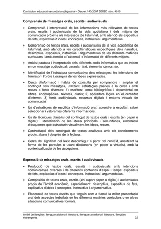 Currículum educació secundària obligatòria – Decret 143/2007 DOGC núm. 4915
Àmbit de llengües: llengua catalana i literatura, llengua castellana i literatura, llengües
estrangeres 22
Comprensió de missatges orals, escrits i audiovisuals
• Comprensió i interpretació de les informacions més rellevants de textos
orals, escrits i audiovisuals de la vida quotidiana i dels mitjans de
comunicació pròxims als interessos de l’alumnat, amb atenció als expositius
de fets, explicatius d’idees i conceptes, instructius i argumentatius.
• Comprensió de textos orals, escrits i audiovisuals de la vida acadèmica de
l’alumnat, amb atenció a les característiques específiques dels narratius,
descriptius, expositius, instructius i argumentatius de les diferents matèries
curriculars i amb atenció a l’obtenció d’informació de diferents mitjans.
• Anàlisi pautada i interpretació dels diferents codis informatius que es troben
en un missatge audiovisual: paraula, text, elements icònics, so.
• Identificació de l’estructura comunicativa dels missatges: les intencions de
l’emissor i l’ordre i jerarquia de les idees expressades.
• Cerca d’informació i hàbits de consulta per comprendre i ampliar el
contingut dels missatges, utilitzant estratègies prèvies a la cerca i amb
recurs a fonts diverses: 1) escrites: cerca bibliogràfica i documental en
llibres, enciclopèdies, revistes, diaris; 2) operadors lògics en el cercador
d’Internet; 3) fonts audiovisuals, recursos digitals i entorns virtuals de
comunicació
• Ús d’estratègies de recollida d’informació oral, aprendre a escoltar, saber
seleccionar i valorar les diferents informacions.
• Ús de tècniques d’anàlisi del contingut de textos orals i escrits (en paper o
digital): identificació de les idees principals i secundàries, elaboració
d’esquemes que estructurin visualment les idees, resum.
• Contrastació dels continguts de textos analitzats amb els coneixements
propis, abans i després de la lectura.
• Cerca del significat del lèxic desconegut a partir del context, analitzant la
forma de les paraules o usant diccionaris (en paper o virtuals), amb la
contextualització de les accepcions.
Expressió de missatges orals, escrits i audiovisuals
• Producció de textos orals, escrits i audiovisuals amb intencions
comunicatives diverses i de diferents contextos d’espai i temps: expositius
de fets, explicatius d’idees i conceptes, instructius i argumentatius.
• Composició de textos orals, escrits (en suport paper o digital) i audiovisuals
propis de l’àmbit acadèmic, especialment: descriptius, expositius de fets,
explicatius d’idees i conceptes, instructius i argumentatius.
• Elaboració de textos escrits que tinguin com a funció la millor presentació
oral dels aspectes treballats en les diferents matèries curriculars o en altres
situacions comunicatives formals.
 