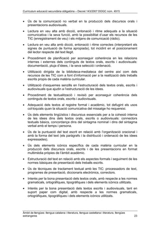 Currículum educació secundària obligatòria – Decret 143/2007 DOGC núm. 4915
Àmbit de llengües: llengua catalana i literatura, llengua castellana i literatura, llengües
estrangeres 23
• Ús de la comunicació no verbal en la producció dels discursos orals i
presentacions audiovisuals.
• Lectura en veu alta amb dicció, entonació i ritme adequats a la situació
comunicativa i la seva funció, amb la possibilitat d’usar els recursos de les
TIC (enregistrament de veu) i els mitjans de comunicació (ràdio).
• Lectura en veu alta amb dicció, entonació i ritme correctes (interpretant els
signes de puntuació de forma apropiada), tot incidint en el posicionament
del lector respecte del text llegit.
• Procediment de planificació per aconseguir coherència en les relacions
internes i externes dels continguts de textos orals, escrits i audiovisuals:
documentació, pluja d’idees, i la seva selecció i ordenació.
• Utilització dirigida de la biblioteca-mediateca del centre així com dels
recursos de les TIC com a font d’informació per a la realització dels treballs
escrits propis de cada matèria curricular.
• Utilització d’esquemes senzills en l’estructuració dels textos orals, escrits i
audiovisuals que ajudin a l’estructuració de les idees.
• Procediment de textualització i revisió per aconseguir coherència dels
continguts de textos orals, escrits i audiovisuals.
• Adequació dels textos al registre formal i acadèmic, tot defugint els usos
col·loquials quan la situació comunicativa del missatge ho requereixi.
• Ús dels elements lingüístics i discursius essencials per a la cohesió interna
de les idees dins dels textos orals, escrits o audiovisuals: connectors
textuals bàsics, concordança dins del sintagma nominal i dins del sintagma
verbal amb el temps i persona.
• Ús de la puntuació del text escrit en relació amb l’organització oracional i
amb la forma del text (els paràgrafs i la distribució i ordenació de les idees
expressades).
• Ús dels elements icònics específics de cada matèria curricular en la
producció dels discursos orals, escrits i de les presentacions en format
multimèdia pròpies de l’àmbit acadèmic.
• Estructuració del text en relació amb els aspectes formals i seguiment de les
normes bàsiques de presentació dels treballs escrits.
• Ús de tècniques de tractament textual amb les TIC: processadors de text,
programes de presentació, diccionaris electrònics, correctors.
• Interès per la bona presentació dels textos orals, amb respecte a les normes
gramaticals, ortogràfiques, tipogràfiques i dels elements icònics utilitzats.
• Interès per la bona presentació dels textos escrits i audiovisuals, tant en
suport paper com digital, amb respecte a les normes gramaticals,
ortogràfiques, tipogràfiques i dels elements icònics utilitzats.
 