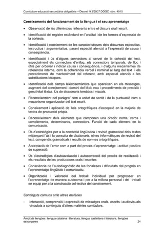 Currículum educació secundària obligatòria – Decret 143/2007 DOGC núm. 4915
Àmbit de llengües: llengua catalana i literatura, llengua castellana i literatura, llengües
estrangeres 24
Coneixements del funcionament de la llengua i el seu aprenentatge
• Observació de les diferències rellevants entre el discurs oral i escrit.
• Identificació del registre estàndard en l’oralitat i de les formes d’expressió de
la cortesia.
• Identificació i coneixement de les característiques dels discursos expositius,
instructius i argumentatius, parant especial atenció a l’expressió de causa i
conseqüència.
• Identificació i ús d’alguns connectors al servei de la cohesió del text,
especialment els connectors d’enllaç, els connectors temporals, de lloc i
útils per ordenar i indicar causa i conseqüència, i d’alguns mecanismes de
referència interna, com la coherència verbal i nominal al llarg del text i els
procediments de manteniment del referent, amb especial atenció a les
substitucions lèxiques.
• Identificació dels camps lexicosemàntics que apareixen en els missatges,
augment del coneixement i domini del lèxic nou i procediments de precisió i
genuïnitat lèxica. Ús de diccionaris temàtics i visuals.
• Reconeixement del paràgraf com a unitat de sentit i de la puntuació com a
mecanisme organitzador del text escrit.
• Coneixement i aplicació de lleis ortogràfiques d’excepció en la majoria de
textos de producció pròpia.
• Reconeixement dels elements que componen una oració: noms, verbs i
complements, determinants, connectors. Funció de cada element en la
comunicació.
• Ús d’estratègies per a la correcció lingüística i revisió gramatical dels textos
mitjançant l’ús i la consulta de diccionaris, eines informàtiques de revisió del
text, compendis gramaticals i reculls de normes ortogràfiques.
• Acceptació de l’error com a part del procés d’aprenentatge i actitud positiva
de superació.
• Ús d’estratègies d’autoavaluació i autocorrecció del procés de realització i
els resultats de les produccions orals i escrites
• Consciència de l’autodiagnòstic de les fortaleses i dificultats del progrés en
l’aprenentatge lingüístic i comunicatiu.
• Organització i valoració del treball individual per progressar en
l’aprenentatge de manera autònoma i per a la millora personal i del treball
en equip per a la construcció col·lectiva del coneixement.
Continguts comuns amb altres matèries
- Interacció, comprensió i expressió de missatges orals, escrits i audiovisuals
vinculats a continguts d’altres matèries curriculars.
 