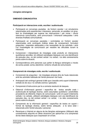 Currículum educació secundària obligatòria – Decret 143/2007 DOGC núm. 4915
Àmbit de llengües: llengua catalana i literatura, llengua castellana i literatura, llengües
estrangeres 26
Llengües estrangeres
DIMENSIÓ COMUNICATIVA
Participació en interaccions orals, escrites i audiovisuals
• Participació en converses pautades de l'entorn escolar i en simulacions
relacionades amb experiències i interessos personals, en parelles i en grup,
fent ús d’estratègies per superar les interrupcions i per iniciar i cloure
intercanvis comunicatius, amb pronunciació i entonació adequades i amb
diverses finalitats comunicatives.
• Participació en converses pautades i controlades en l'entorn escolar
relacionades amb continguts d’altres àrees de coneixement, formulant
preguntes i respostes adequades a les necessitats de les activitats i amb
l’ús d’estratègies de comunicació per resoldre les dificultats durant la
interacció.
• Comprensió i interpretació de missatges orals produïts en interaccions
quotidianes senzilles, tot utilitzant estratègies bàsiques com ara identificació
de paraules clau, ús del context verbal i no verbal, i ús dels coneixements
previs sobre la situació.
• Correspondència amb persones que parlen la llengua estrangera a través
de correu postal, correu electrònic i entorns virtuals de comunicació.
Comprensió de missatges orals, escrits i audiovisuals
• Comprensió de preguntes i de missatges emesos dins de l’aula relacionats
amb les activitats habituals de l’àmbit personal i de l’aula.
• Anticipació del contingut general d’allò que s’escolta amb suport d’elements
verbals (to de veu) i no verbals (icònics i gestuals).
• Comprensió d’instruccions per la a correcta resolució de tasques.
• Obtenció d’informació general i específica de textos senzills orals i
audiovisuals de tipologia diversa, sobre assumptes quotidians i predictibles
procedents de diferents mitjans de comunicació i amb el suport d’elements
verbals i no verbals, utilitzant estratègies bàsiques com ara identificació de
paraules clau, ús del context verbal i no verbal, i ús dels coneixements
previs sobre la situació.
• Comprensió de la informació general i específica de textos en suport i
format de tipologia diversa, sobre temes adequats a la seva edat i
relacionats amb l’àmbit educatiu i personal.
• Recerques a Internet en alguna de les llengües estrangeres Utilització dels
coneixements adquirits en altres situacions per aplicar-los a la comprensió
de les idees bàsiques que s’expressen en el text.
 