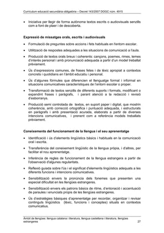 Currículum educació secundària obligatòria – Decret 143/2007 DOGC núm. 4915
Àmbit de llengües: llengua catalana i literatura, llengua castellana i literatura, llengües
estrangeres 27
• Iniciativa per llegir de forma autònoma textos escrits o audiovisuals senzills
com a font de plaer i de descoberta.
Expressió de missatges orals, escrits i audiovisuals
• Formulació de preguntes sobre accions i fets habituals en l'entorn escolar.
• Utilització de respostes adequades a les situacions de comunicació a l’aula.
• Producció de textos orals breus i coherents: cançons, poemes, rimes, temes
d’interès personal i amb pronunciació adequada a partir d’un model treballat
prèviament.
• Ús d’expressions comunes, de frases fetes i de lèxic apropiat a contextos
concrets i quotidians en l’àmbit educatiu i personal.
• Ús d’algunes fórmules que diferencien el llenguatge formal i informal en
situacions comunicatives característiques de l’entorn escolar o proper.
• Transformació de textos senzills de diferents suports i formats, modificant o
expandint frases i paràgrafs, i parant atenció a la redacció i revisió
d’esborranys.
• Producció semi controlada de textos, en suport paper i digital, que mostrin
coherència, amb correcció ortogràfica i puntuació adequada, i estructurats
en paràgrafs i amb presentació acurada, elaborats a partir de diverses
intencions comunicatives, i prenent com a referència models treballats
prèviament.
Coneixements del funcionament de la llengua i el seu aprenentatge
• Identificació i ús d’elements lingüístics bàsics i habituals en la comunicació
oral i escrita.
• Transferència del coneixement lingüístic de la llengua pròpia, i d'altres, per
facilitar el nou aprenentatge.
• Inferència de regles de funcionament de la llengua estrangera a partir de
l'observació d'algunes regularitats.
• Reflexió guiada sobre l'ús i el significat d'elements lingüístics adequats a les
diferents funcions i intencions comunicatives.
• Sensibilització envers la pronúncia dels fonemes que presenten una
especial dificultat en les llengües estrangeres.
• Sensibilització envers els patrons bàsics de ritme, d’entonació i accentuació
de paraules i enunciats propis de les llengües estrangeres.
• Ús d’estratègies bàsiques d’aprenentatge per recordar, organitzar i revisar
continguts lingüístics (lèxic, funcions i conceptes) situats en contextos
comunicatius.
 
