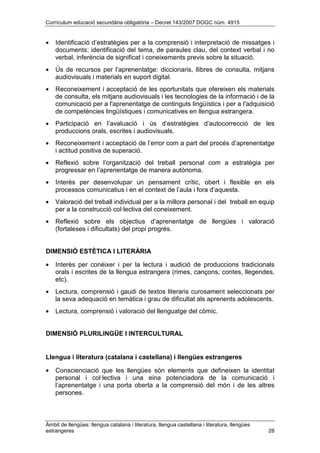 Currículum educació secundària obligatòria – Decret 143/2007 DOGC núm. 4915
Àmbit de llengües: llengua catalana i literatura, llengua castellana i literatura, llengües
estrangeres 28
• Identificació d’estratègies per a la comprensió i interpretació de missatges i
documents: identificació del tema, de paraules clau, del context verbal i no
verbal, inferència de significat i coneixements previs sobre la situació.
• Ús de recursos per l’aprenentatge: diccionaris, llibres de consulta, mitjans
audiovisuals i materials en suport digital.
• Reconeixement i acceptació de les oportunitats que ofereixen els materials
de consulta, els mitjans audiovisuals i les tecnologies de la informació i de la
comunicació per a l'aprenentatge de continguts lingüístics i per a l'adquisició
de competències lingüístiques i comunicatives en llengua estrangera.
• Participació en l’avaluació i ús d’estratègies d’autocorrecció de les
produccions orals, escrites i audiovisuals.
• Reconeixement i acceptació de l’error com a part del procés d’aprenentatge
i actitud positiva de superació.
• Reflexió sobre l’organització del treball personal com a estratègia per
progressar en l’aprenentatge de manera autònoma.
• Interès per desenvolupar un pensament crític, obert i flexible en els
processos comunicatius i en el context de l’aula i fora d’aquesta.
• Valoració del treball individual per a la millora personal i del treball en equip
per a la construcció col·lectiva del coneixement.
• Reflexió sobre els objectius d’aprenentatge de llengües i valoració
(fortaleses i dificultats) del propi progrés.
DIMENSIÓ ESTÈTICA I LITERÀRIA
• Interès per conèixer i per la lectura i audició de produccions tradicionals
orals i escrites de la llengua estrangera (rimes, cançons, contes, llegendes,
etc).
• Lectura, comprensió i gaudi de textos literaris curosament seleccionats per
la seva adequació en temàtica i grau de dificultat als aprenents adolescents.
• Lectura, comprensió i valoració del llenguatge del còmic.
DIMENSIÓ PLURILINGÜE I INTERCULTURAL
Llengua i literatura (catalana i castellana) i llengües estrangeres
• Conscienciació que les llengües són elements que defineixen la identitat
personal i col·lectiva i una eina potenciadora de la comunicació i
l’aprenentatge i una porta oberta a la comprensió del món i de les altres
persones.
 