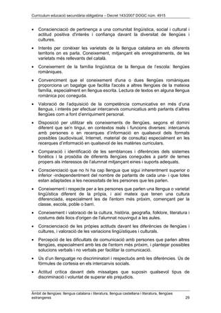 Currículum educació secundària obligatòria – Decret 143/2007 DOGC núm. 4915
Àmbit de llengües: llengua catalana i literatura, llengua castellana i literatura, llengües
estrangeres 29
• Conscienciació de pertinença a una comunitat lingüística, social i cultural i
actitud positiva d'interès i confiança davant la diversitat de llengües i
cultures.
• Interès per conèixer les varietats de la llengua catalana en els diferents
territoris on es parla. Coneixement, mitjançant els enregistraments, de les
varietats més rellevants del català.
• Coneixement de la família lingüística de la llengua de l’escola: llengües
romàniques.
• Convenciment que el coneixement d'una o dues llengües romàniques
proporciona un bagatge que facilita l'accés a altres llengües de la mateixa
família, especialment en llengua escrita. Lectura de textos en alguna llengua
romànica poc coneguda.
• Valoració de l’adquisició de la competència comunicativa en més d’una
llengua, i interès per efectuar intercanvis comunicatius amb parlants d’altres
llengües com a font d’enriquiment personal.
• Disposició per utilitzar els coneixements de llengües, segons el domini
diferent que se’n tingui, en contextos reals i funcions diverses: intercanvis
amb persones o en recerques d’informació en qualsevol dels formats
possibles (audiovisual, Internet, material de consulta) especialment en les
recerques d’informació en qualsevol de les matèries curriculars.
• Comparació i identificació de les semblances i diferències dels sistemes
fonètics i la prosòdia de diferents llengües conegudes a partir de temes
propers als interessos de l’alumnat mitjançant eines i suports adequats.
• Conscienciació que no hi ha cap llengua que sigui inherentment superior o
inferior -independentment del nombre de parlants de cada una- i que totes
estan adaptades a les necessitats de les persones que les parlen.
• Coneixement i respecte per a les persones que parlen una llengua o varietat
lingüística diferent de la pròpia, i així mateix que tenen una cultura
diferenciada, especialment les de l'entorn més pròxim, començant per la
classe, escola, poble o barri.
• Coneixement i valoració de la cultura, història, geografia, folklore, literatura i
costums dels llocs d'origen de l'alumnat nouvingut a les aules.
• Conscienciació de les pròpies actituds davant les diferències de llengües i
cultures, i valoració de les variacions lingüístiques i culturals.
• Percepció de les dificultats de comunicació amb persones que parlen altres
llengües, especialment amb les de l'entorn més pròxim, i plantejar possibles
solucions verbals i no verbals per facilitar la comunicació.
• Ús d’un llenguatge no discriminatori i respectuós amb les diferències. Ús de
fórmules de cortesia en els intercanvis socials.
• Actitud crítica davant dels missatges que suposin qualsevol tipus de
discriminació i voluntat de superar els prejudicis.
 