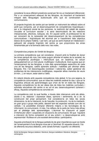 Currículum educació secundària obligatòria – Decret 143/2007 DOGC núm. 4915
Àmbit de llengües: llengua catalana i literatura, llengua castellana i literatura, llengües
estrangeres 3
considerar la seva diferent presència social per fer-ne un tractament diferenciat.
Per a un ensenyament adequat de les llengües, és important el tractament
integrat dels llenguatges audiovisuals amb què es construeixen les
comunicacions.
El projecte lingüístic de centre pot ser també un instrument de reflexió sobre el
perill que comporta, per al desenvolupament de competències lingüístiques i
per a la integració social de les persones, la restricció del català als espais
vinculats al currículum escolar i la seva desvinculació de les relacions
interpersonals, afectives, lúdiques, etc. En aquest sentit, el professorat ha de
ser conscient de la necessitat del desenvolupament de les competències
comunicatives i lingüístiques del alumnat per a l’assoliment dels objectius
bàsics de la pròpia matèria. I per tant, cal que se senti implicat en l’elaboració i
aplicació del projecte lingüístic del centre ja que proporciona les eines
fonamentals per a la formació dels nois i les noies.
Competències pròpies de l’àmbit de llengües
La primera competència que cal considerar, d’acord amb la finalitat de donar
les eines perquè els nois i les noies puguin afrontar el reptes de la societat, és
la competència plurilingüe i intercultural que, en essència, és actuar
adequadament en un món plural, multilingüe i multicultural. Això suposa que en
l’ensenyament de les llengües, a més dels aprenentatges específics de cada
una de les llengües, caldrà aprendre actituds i habilitats per afrontar altres
llengües, fins i tot desconegudes (conèixer i valorar-les, saber gestionar els
problemes de les interaccions multilingües, respectar altres maneres de veure
el món...), en resum, estar obert a l’altre.
En relació directa amb aquesta competència més global, hi ha una segona, la
competència comunicativa, que en totes les matèries esdevé la clau i que en la
lingüística articula els aprenentatges que s’han de fer en totes les llengües.
Aquesta competència ha de ser atesa des de totes les matèries curriculars i
activitats educatives del centre si es vol el seu desenvolupament coherent i
eficaç. Aquesta competència es concreta en:
La competència oral, la qual facilita, a través dels intercanvis amb els altres,
adults o no, elaborar i expressar idees, opinions i sentiments, és a dir, la
construcció del propi pensament. Cal considerar-la en totes les seves
dimensions, la de la interacció, la de l’escolta i la producció, i la de la mediació,
en gran grup o grups més petits, atenent tant els aspectes verbals com els no
verbals i la possibilitat d’emprar diferents mitjans o les tecnologies de la
informació i la comunicació. A més, l’ús reflexiu de la parla és l’eina més eficaç
per al pilotatge dels aprenentatges. L’alumnat ha d’assumir el paper
d’interlocutor atent i cooperatiu en situacions de comunicació, fet que l’ajudarà
a intervenir de forma competent en el seu entorn i a desenvolupar-se amb
expressivitat i fluïdesa en una societat democràtica i participativa.
Aquesta priorització de la llengua parlada és de gran importància quan es tracta
de l’ensenyament d’una llengua nova per a l’alumnat. En aquesta situació, l’ús
de diferents recursos didàctics, amb variats formats i suports i en diferents
 