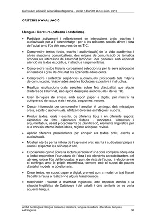 Currículum educació secundària obligatòria – Decret 143/2007 DOGC núm. 4915
Àmbit de llengües: llengua catalana i literatura, llengua castellana i literatura, llengües
estrangeres 30
CRITERIS D’AVALUACIÓ
Llengua i literatura (catalana i castellana)
• Participar activament i reflexivament en interaccions orals, escrites i
audiovisuals per a l’ aprenentatge i per a les relacions socials, dintre i fora
de l’aula i amb l’ús dels recursos de les TIC.
• Comprendre textos (orals, escrits i audiovisuals) de la vida acadèmica i
altres situacions comunicatives, dels mitjans de comunicació de temàtica
propera als interessos de l’alumnat (propòsit, idea general), amb especial
atenció als textos expositius, instructius i argumentatius.
• Comprendre textos literaris curosament seleccionats per la seva adequació
en temàtica i grau de dificultat als aprenents adolescents.
• Comprendre i sintetitzar seqüències audiovisuals, procedents dels mitjans
de comunicació, relacionades amb les tipologies expositiva i instructiva.
• Realitzar explicacions orals senzilles sobre fets d’actualitat que siguin
d’interès de l’alumnat, amb ajuda de mitjans audiovisuals i de les TIC.
• Usar tècniques de síntesi, amb suport paper o digital, per mostrar la
comprensió de textos orals i escrits: esquemes, resums.
• Cercar informació per comprendre i ampliar el contingut dels missatges
orals, escrits o audiovisuals, utilitzant diverses estratègies i suports.
• Produir textos, orals i escrits, de diferents tipus i en diferents supots:
expositius de fets, explicatius d’idees i conceptes, instructius i
argumentatius, usant procediments de planificació, elements lingüístics per
a la cohesió interna de les idees, registre adequat i revisió.
• Aplicar diferents procediments per enriquir els textos orals, escrits o
audiovisuals.
• Mostrar interès per la millora de l’expressió oral, escrita i audiovisual pròpia i
aliena i respectar les opinions d’altri.
• Exposar una opinió sobre la lectura personal d’una obra completa adequada
a l’edat; reconèixer l’estructura de l’obra i els elements caracteritzadors del
gènere; valorar l’ús del llenguatge, el punt de vista de l’autor, i relacionar-ne
el contingut amb la pròpia experiència, sempre amb el suport de pautes
d’anàlisi, models o qüestionaris.
• Crear textos, en suport paper o digital, prenent com a model un text literari
treballat a l’aula o realitzar-ne alguna transformació.
• Reconèixer i valorar la diversitat lingüística, amb especial atenció a la
situació lingüística de Catalunya i del català i dels territoris on es parla
aquesta llengua.
 