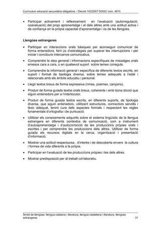 Currículum educació secundària obligatòria – Decret 143/2007 DOGC núm. 4915
Àmbit de llengües: llengua catalana i literatura, llengua castellana i literatura, llengües
estrangeres 31
• Participar activament i reflexivament en l’avaluació (autorregulació,
coavaluació) del propi aprenentatge i el dels altres amb una actitud activa i
de confiança en la pròpia capacitat d’aprenentatge i ús de les llengües.
Llengües estrangeres
• Participar en interaccions orals bàsiques per aconseguir comunicar de
forma entenedora, fent ús d’estratègies per superar les interrupcions i per
iniciar i concloure intercanvis comunicatius.
• Comprendre la idea general i informacions específiques de missatges orals
emesos cara a cara, o en qualsevol suport sobre temes coneguts.
• Comprendre la informació general i específica de diferents textos escrits, en
suport i format de tipologia diversa, sobre temes adequats a l’edat i
relacionats amb els àmbits educatiu i personal.
• Llegir textos breus de forma expressiva (rimes, poemes, cançons).
• Produir de forma guiada textos orals breus, coherents i amb bona dicció que
siguin entenedors per a l’interlocutor.
• Produir de forma guiada textos escrits, en diferents suports, de tipologia
diversa, que siguin entenedors, utilitzant estructures, connectors senzills i
lèxic adequat, tenint cura dels aspectes formals i respectant les regles
fonamentals d’ortografia i de puntuació.
• Utilitzar els coneixements adquirits sobre el sistema lingüístic de la llengua
estrangera en diferents contextos de comunicació, com a instrument
d’autoaprenentatge i d’autocorrecció de les produccions pròpies orals i
escrites i per comprendre les produccions dels altres. Utilitzar de forma
guiada els recursos digitals en la cerca, organització i presentació
d’informació.
• Mostrar una actitud respectuosa, d’interès i de descoberta envers la cultura
i formes de vida diferents a la pròpia.
• Participar en l’avaluació de les produccions pròpies i les dels altres.
• Mostrar predisposició per al treball col·laboratiu.
 