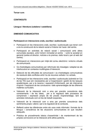 Currículum educació secundària obligatòria – Decret 143/2007 DOGC núm. 4915
Àmbit de llengües: llengua catalana i literatura, llengua castellana i literatura, llengües
estrangeres 32
Tercer curs
CONTINGUTS
Llengua i literatura (catalana i castellana)
DIMENSIÓ COMUNICATIVA
Participació en interaccions orals, escrites i audiovisuals
• Participació en les interaccions orals, escrites i audiovisuals que tenen com
a eix la construcció de la relació social a l’interior de l’aula i del centre.
• Participació en activitats de relació social i comunicació amb altres
comunitats escolars, amb l’entorn immediat al centre i amb la societat en
general (cartes al director, notícies a la premsa, ràdio local o per al web del
centre).
• Participació en interaccions per mitjà del correu electrònic i entorns virtuals
de comunicació.
• Ús d’estratègies comunicatives per reformular els missatges i adaptar-se als
interlocutors en contextos multilingües d’interacció.
• Detecció de les dificultats de comunicació i ús d’estratègies comunicatives
de resolució dels conflictes amb l’ús de recursos verbals i no verbals.
• Participació en les interaccions orals, escrites i audiovisuals (sobretot en l’ús
de les TIC) que són necessàries per a l’organització i gestió de les tasques
acadèmiques, per a la recerca i exposició d’informació, per als intercanvis
d’opinió i l’exposició de les conclusions i dels aprenentatges de les diferents
matèries curriculars.
• Valoració de la interacció com a eina per prendre consciència dels
coneixements i de les idees, per a la regulació dels processos de
comprensió i expressió propis de tot procés d’aprenentatge, tant en
activitats individuals com en les de treball cooperatiu.
• Valoració de la interacció com a eina per prendre consciència dels
sentiments propis i aliens i per a la regulació de la conducta.
• Reflexió sobre les diferències entre els usos orals informals i formals de la
llengua i consciència de les situacions comunicatives en què resulten
adequats.
• Pràctica de procediments bàsics d’assertivitat i de manteniment de les
pròpies conviccions en la interacció amb altres parlants.
 