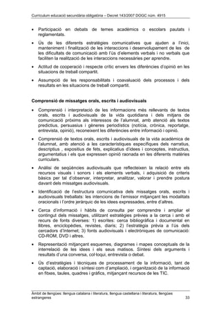 Currículum educació secundària obligatòria – Decret 143/2007 DOGC núm. 4915
Àmbit de llengües: llengua catalana i literatura, llengua castellana i literatura, llengües
estrangeres 33
• Participació en debats de temes acadèmics o escolars pautats i
reglamentats.
• Ús de les diferents estratègies comunicatives que ajuden a l’inici,
manteniment i finalització de les interaccions i desenvolupament de les de
les dificultats de comunicació amb l’ús d’elements verbals i no verbals que
faciliten la realització de les interaccions necessàries per aprendre.
• Actitud de cooperació i respecte crític envers les diferències d’opinió en les
situacions de treball compartit.
• Assumpció de les responsabilitats i coavaluació dels processos i dels
resultats en les situacions de treball compartit.
Comprensió de missatges orals, escrits i audiovisuals
• Comprensió i interpretació de les informacions més rellevants de textos
orals, escrits i audiovisuals de la vida quotidiana i dels mitjans de
comunicació pròxims als interessos de l’alumnat, amb atenció als textos
predictius, persuasius i gèneres periodístics (notícia, crònica, reportatge,
entrevista, opinió), reconeixent les diferències entre informació i opinió.
• Comprensió de textos orals, escrits i audiovisuals de la vida acadèmica de
l’alumnat, amb atenció a les característiques específiques dels narratius,
descriptius , expositius de fets, explicatius d’idees i conceptes, instructius,
argumentatius i els que expressen opinió raonada en les diferents matèries
curriculars.
• Anàlisi de seqüències audiovisuals que reflecteixen la relació entre els
recursos visuals i sonors i els elements verbals, i adquisició de criteris
bàsics per tal d’observar, interpretar, analitzar, valorar i prendre postura
davant dels missatges audiovisuals.
• Identificació de l’estructura comunicativa dels missatges orals, escrits i
audiovisuals treballats: les intencions de l’emissor mitjançant les modalitats
oracionals i l’ordre jeràrquic de les idees expressades, entre d’altres.
• Cerca d’informació i hàbits de consulta per comprendre i ampliar el
contingut dels missatges, utilitzant estratègies prèvies a la cerca i amb el
recurs de fonts diverses: 1) escrites: cerca bibliogràfica i documental en
llibres, enciclopèdies, revistes, diaris; 2) l’estratègia prèvia a l’ús dels
cercadors d’Internet; 3) fonts audiovisuals i electròniques de comunicació:
CD-ROM, DVD i altres.
• Representació mitjançant esquemes, diagrames i mapes conceptuals de la
interrelació de les idees i els seus matisos. Síntesi dels arguments i
resultats d’una conversa, col·loqui, entrevista o debat.
• Ús d’estratègies i tècniques de processament de la informació, tant de
captació, elaboració i síntesi com d’ampliació, i organització de la informació
en fitxes, taules, quadres i gràfics, mitjançant recursos de les TIC.
 