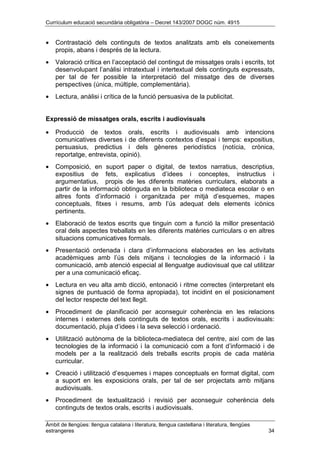 Currículum educació secundària obligatòria – Decret 143/2007 DOGC núm. 4915
Àmbit de llengües: llengua catalana i literatura, llengua castellana i literatura, llengües
estrangeres 34
• Contrastació dels continguts de textos analitzats amb els coneixements
propis, abans i després de la lectura.
• Valoració crítica en l’acceptació del contingut de missatges orals i escrits, tot
desenvolupant l’anàlisi intratextual i intertextual dels continguts expressats,
per tal de fer possible la interpretació del missatge des de diverses
perspectives (única, múltiple, complementària).
• Lectura, anàlisi i crítica de la funció persuasiva de la publicitat.
Expressió de missatges orals, escrits i audiovisuals
• Producció de textos orals, escrits i audiovisuals amb intencions
comunicatives diverses i de diferents contextos d’espai i temps: expositius,
persuasius, predictius i dels gèneres periodístics (notícia, crònica,
reportatge, entrevista, opinió).
• Composició, en suport paper o digital, de textos narratius, descriptius,
expositius de fets, explicatius d’idees i conceptes, instructius i
argumentatius, propis de les diferents matèries curriculars, elaborats a
partir de la informació obtinguda en la biblioteca o mediateca escolar o en
altres fonts d’informació i organitzada per mitjà d’esquemes, mapes
conceptuals, fitxes i resums, amb l’ús adequat dels elements icònics
pertinents.
• Elaboració de textos escrits que tinguin com a funció la millor presentació
oral dels aspectes treballats en les diferents matèries curriculars o en altres
situacions comunicatives formals.
• Presentació ordenada i clara d’informacions elaborades en les activitats
acadèmiques amb l’ús dels mitjans i tecnologies de la informació i la
comunicació, amb atenció especial al llenguatge audiovisual que cal utilitzar
per a una comunicació eficaç.
• Lectura en veu alta amb dicció, entonació i ritme correctes (interpretant els
signes de puntuació de forma apropiada), tot incidint en el posicionament
del lector respecte del text llegit.
• Procediment de planificació per aconseguir coherència en les relacions
internes i externes dels continguts de textos orals, escrits i audiovisuals:
documentació, pluja d’idees i la seva selecció i ordenació.
• Utilització autònoma de la biblioteca-mediateca del centre, així com de las
tecnologies de la informació i la comunicació com a font d’informació i de
models per a la realització dels treballs escrits propis de cada matèria
curricular.
• Creació i utilització d’esquemes i mapes conceptuals en format digital, com
a suport en les exposicions orals, per tal de ser projectats amb mitjans
audiovisuals.
• Procediment de textualització i revisió per aconseguir coherència dels
continguts de textos orals, escrits i audiovisuals.
 
