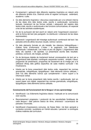 Currículum educació secundària obligatòria – Decret 143/2007 DOGC núm. 4915
Àmbit de llengües: llengua catalana i literatura, llengua castellana i literatura, llengües
estrangeres 35
• Coneixement i aplicació dels diferents registres lingüístics en relació amb
els diferents àmbits d’ús. Distinció entre el registre col·loquial, estàndard,
acadèmic i culte.
• Ús dels elements lingüístics i discursius essencials per a la cohesió interna
de les idees dins dels textos orals, escrits o audiovisuals: connectors
textuals, tractament de les formes verbals i adequació del registre dels
textos orals, escrits o audiovisuals a les funcions comunicatives, en especial
a les de les activitats acadèmiques.
• Ús de la puntuació del text escrit en relació amb l’organització oracional i
amb la forma del text (els paràgrafs i la distribució i ordenació de les idees
expressades).
• Elaboració i organització del missatge audiovisual: combinació del text i les
paraules amb els altres recursos visuals, icònics i sonors.
• Ús dels elements formals en els treballs: les citacions bibliogràfiques i
d’altres fonts d’informació. L’índex i la paginació. Les referències
intertextuals i intratextuals. Les notes al peu de pàgina. L’organització dels
títols, els capítols i els apartats. La presentació escrita dels resultats:
polidesa, correcció, els marges, portada.
• Ús de tècniques digitals de tractament textual: processadors de text per a
l’organització dels apartats i continguts: esquemes numèric, sinòptic i claus;
programes de presentació, programes de tractament de la imatge per a la
utilització eficaç dels gràfics específics de cada matèria curricular i les
il·lustracions.
• Interès per la bona presentació dels textos orals, respectant les normes
gramaticals, ortogràfiques, tipogràfiques i dels elements icònics utilitzats, i
amb l’ús dels elements icònics que complementin i donin suport a la
informació verbal.
• Interès per la bona presentació dels textos escrits i audiovisuals, tant en
suport paper com digital, respectant les normes gramaticals, ortogràfiques,
tipogràfiques i dels elements icònics utilitzats.
Coneixements del funcionament de la llengua i el seu aprenentatge
• Identificació i ús d’elements lingüístics bàsics i habituals en la comunicació
oral i escrita.
• Reconeixement progressiu i producció de les peculiaritats fonètiques de
cada llengua i dels patrons bàsics de ritme, entonació i accentuació de
paraules i enunciats.
• Identificació d’expressions comunes, de frases fetes i de lèxic apropiat a
contextos concrets i quotidians en l’àmbit educatiu i personal i a continguts
d’altres matèries del currículum.
 