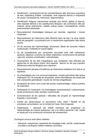 Currículum educació secundària obligatòria – Decret 143/2007 DOGC núm. 4915
Àmbit de llengües: llengua catalana i literatura, llengua castellana i literatura, llengües
estrangeres 36
• Identificació i coneixement de les característiques dels discursos expositius
de fets, explicatius d’idees i conceptes, amb especial atenció a l’expressió
de causa i conseqüència, instructius i argumentatius.
• Identificació d’alguns mecanismes textuals que donen agilitat al discurs,
amb especial atenció a les substitucions lèxiques i als connectors útils per
ordenar, donar aclariments i detalls, indicar causa i conseqüència, indicar
posicionament adversatiu.
• Reconeixement d’estratègies bàsiques per recordar, organitzar i revisar
vocabulari.
• Reconeixement de l’estructura dels diferents tipus de text i la seva relació
amb els paràgrafs. La puntuació com a mecanisme organitzador dels textos
escrits.
• Ús de recursos per l’aprenentatge: diccionaris, llibres de consulta, mitjans
audiovisuals i materials en suport digital.
• Ús de procediments per compondre enunciats amb estil cohesionat:
aposició, adjectius i oracions de relatiu explicatius, construccions de participi
i gerundi, oracions coordinades i subordinades.
• Coneixement de les lleis ortogràfiques que comporten més dificultat per
aplicar-les en els textos propis, fent especial atenció en les que suposen
diferències entre les llengües que s’aprenen.
• Reconeixement del grau d’incidència de l’estructura sintàctica d’un text en el
significat.
• Ús d’estratègies per a la correcció lingüística i revisió gramatical dels textos
mitjançant l’ús i la consulta de diccionaris, eines informàtiques de revisió del
text, compendis gramaticals i reculls de normes ortogràfiques.
• Acceptació de l’error com a part del procés d’aprenentatge i actitud positiva
de superació.
• Participació en l’avaluació i ús d’estratègies d’autoavaluació i autocorrecció,
de les produccions orals, escrites i audiovisuals.
• Conscienciació de les aptituds i dificultats del progrés en l’aprenentatge
lingüístic i comunicatiu.
• Interès per desenvolupar un pensament crític, obert i flexible en els
processos comunicatius i en el context de l’aula i fora d’aquesta.
• Organització i valoració del treball individual per progressar en
l’aprenentatge de manera autònoma i per a la millora personal i del treball
en equip per a la construcció col·lectiva del coneixement.
Continguts comuns amb altres matèries
- Interacció, comprensió i expressió de missatges orals, escrits i audiovisuals
vinculats a continguts d’altres matèries curriculars.
 