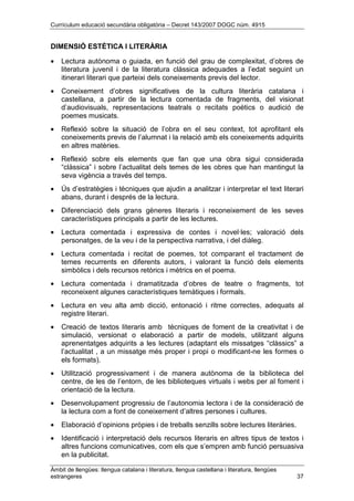 Currículum educació secundària obligatòria – Decret 143/2007 DOGC núm. 4915
Àmbit de llengües: llengua catalana i literatura, llengua castellana i literatura, llengües
estrangeres 37
DIMENSIÓ ESTÈTICA I LITERÀRIA
• Lectura autònoma o guiada, en funció del grau de complexitat, d’obres de
literatura juvenil i de la literatura clàssica adequades a l’edat seguint un
itinerari literari que parteixi dels coneixements previs del lector.
• Coneixement d’obres significatives de la cultura literària catalana i
castellana, a partir de la lectura comentada de fragments, del visionat
d’audiovisuals, representacions teatrals o recitats poètics o audició de
poemes musicats.
• Reflexió sobre la situació de l’obra en el seu context, tot aprofitant els
coneixements previs de l’alumnat i la relació amb els coneixements adquirits
en altres matèries.
• Reflexió sobre els elements que fan que una obra sigui considerada
“clàssica” i sobre l’actualitat dels temes de les obres que han mantingut la
seva vigència a través del temps.
• Ús d’estratègies i tècniques que ajudin a analitzar i interpretar el text literari
abans, durant i després de la lectura.
• Diferenciació dels grans gèneres literaris i reconeixement de les seves
característiques principals a partir de les lectures.
• Lectura comentada i expressiva de contes i novel·les; valoració dels
personatges, de la veu i de la perspectiva narrativa, i del diàleg.
• Lectura comentada i recitat de poemes, tot comparant el tractament de
temes recurrents en diferents autors, i valorant la funció dels elements
simbòlics i dels recursos retòrics i mètrics en el poema.
• Lectura comentada i dramatitzada d’obres de teatre o fragments, tot
reconeixent algunes característiques temàtiques i formals.
• Lectura en veu alta amb dicció, entonació i ritme correctes, adequats al
registre literari.
• Creació de textos literaris amb tècniques de foment de la creativitat i de
simulació, versionat o elaboració a partir de models, utilitzant alguns
aprenentatges adquirits a les lectures (adaptant els missatges “clàssics” a
l’actualitat , a un missatge més proper i propi o modificant-ne les formes o
els formats).
• Utilització progressivament i de manera autònoma de la biblioteca del
centre, de les de l’entorn, de les biblioteques virtuals i webs per al foment i
orientació de la lectura.
• Desenvolupament progressiu de l’autonomia lectora i de la consideració de
la lectura com a font de coneixement d’altres persones i cultures.
• Elaboració d’opinions pròpies i de treballs senzills sobre lectures literàries.
• Identificació i interpretació dels recursos literaris en altres tipus de textos i
altres funcions comunicatives, com els que s’empren amb funció persuasiva
en la publicitat.
 