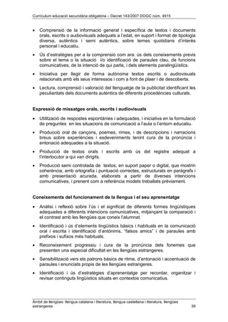 Currículum educació secundària obligatòria – Decret 143/2007 DOGC núm. 4915
Àmbit de llengües: llengua catalana i literatura, llengua castellana i literatura, llengües
estrangeres 39
• Comprensió de la informació general i específica de textos i documents
orals, escrits o audiovisuals adequats a l’edat, en suport i format de tipologia
diversa, autèntics i semi autèntics, sobre temes quotidians d’interès
personal i educatiu.
• Ús d’estratègies per a la comprensió com ara: ús dels coneixements previs
sobre el tema o la situació i/o identificació de paraules clau, de funcions
comunicatives, de la intenció de qui parla, i dels elements paralingüístics.
• Iniciativa per llegir de forma autònoma textos escrits o audiovisuals
relacionats amb els seus interessos i com a font de plaer i de descoberta.
• Lectura, comprensió i valoració del llenguatge de la publicitat identificant les
peculiaritats dels documents autèntics de diferents procedències culturals.
Expressió de missatges orals, escrits i audiovisuals
• Utilització de respostes espontànies i adequades, i iniciativa en la formulació
de preguntes en les situacions de comunicació a l’aula o l’entorn educatiu.
• Producció oral de cançons, poemes, rimes, i de descripcions i narracions
breus sobre experiències i esdeveniments tenint cura de la pronúncia i
entonació adequades a la situació.
• Producció de textos orals i escrits amb ús del registre adequat a
l’interlocutor a qui van dirigits.
• Producció semi controlada de textos, en suport paper o digital, que mostrin
coherència, amb ortografia i puntuació correctes, estructurats en paràgrafs i
amb presentació acurada, elaborats a partir de diverses intencions
comunicatives, i prenent com a referència models treballats prèviament.
Coneixements del funcionament de la llengua i el seu aprenentatge
• Anàlisi i reflexió sobre l’ús i el significat de diferents formes lingüístiques
adequades a diferents intencions comunicatives, mitjançant la comparació i
el contrast amb les llengües que coneix l’alumnat.
• Identificació i ús d’elements lingüístics bàsics i habituals en la comunicació
oral i escrita i identificació d’antònims, “falsos amics” i de paraules amb
prefixos i sufixos més habituals.
• Reconeixement progressiu i cura de la pronúncia dels fonemes que
presenten una especial dificultat en les llengües estrangeres.
• Sensibilització vers els patrons bàsics de ritme, d’entonació i accentuació de
paraules i enunciats propis de les llengües estrangeres.
• Identificació i ús d’estratègies d’aprenentatge per recordar, organitzar i
revisar continguts lingüístics situats en contextos comunicatius.
 