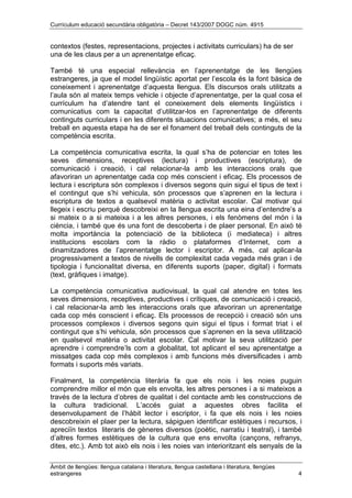 Currículum educació secundària obligatòria – Decret 143/2007 DOGC núm. 4915
Àmbit de llengües: llengua catalana i literatura, llengua castellana i literatura, llengües
estrangeres 4
contextos (festes, representacions, projectes i activitats curriculars) ha de ser
una de les claus per a un aprenentatge eficaç.
També té una especial rellevància en l’aprenentatge de les llengües
estrangeres, ja que el model lingüístic aportat per l’escola és la font bàsica de
coneixement i aprenentatge d’aquesta llengua. Els discursos orals utilitzats a
l’aula són al mateix temps vehicle i objecte d’aprenentatge, per la qual cosa el
currículum ha d’atendre tant el coneixement dels elements lingüístics i
comunicatius com la capacitat d’utilitzar-los en l’aprenentatge de diferents
continguts curriculars i en les diferents situacions comunicatives; a més, el seu
treball en aquesta etapa ha de ser el fonament del treball dels continguts de la
competència escrita.
La competència comunicativa escrita, la qual s’ha de potenciar en totes les
seves dimensions, receptives (lectura) i productives (escriptura), de
comunicació i creació, i cal relacionar-la amb les interaccions orals que
afavoriran un aprenentatge cada cop més conscient i eficaç. Els processos de
lectura i escriptura són complexos i diversos segons quin sigui el tipus de text i
el contingut que s’hi vehicula, són processos que s’aprenen en la lectura i
escriptura de textos a qualsevol matèria o activitat escolar. Cal motivar qui
llegeix i escriu perquè descobreixi en la llengua escrita una eina d’entendre’s a
si mateix o a si mateixa i a les altres persones, i els fenòmens del món i la
ciència, i també que és una font de descoberta i de plaer personal. En això té
molta importància la potenciació de la biblioteca (i mediateca) i altres
institucions escolars com la ràdio o plataformes d’Internet, com a
dinamitzadores de l’aprenentatge lector i escriptor. A més, cal aplicar-la
progressivament a textos de nivells de complexitat cada vegada més gran i de
tipologia i funcionalitat diversa, en diferents suports (paper, digital) i formats
(text, gràfiques i imatge).
La competència comunicativa audiovisual, la qual cal atendre en totes les
seves dimensions, receptives, productives i crítiques, de comunicació i creació,
i cal relacionar-la amb les interaccions orals que afavoriran un aprenentatge
cada cop més conscient i eficaç. Els processos de recepció i creació són uns
processos complexos i diversos segons quin sigui el tipus i format triat i el
contingut que s’hi vehicula, són processos que s’aprenen en la seva utilització
en qualsevol matèria o activitat escolar. Cal motivar la seva utilització per
aprendre i comprendre’ls com a globalitat, tot aplicant el seu aprenentatge a
missatges cada cop més complexos i amb funcions més diversificades i amb
formats i suports més variats.
Finalment, la competència literària fa que els nois i les noies puguin
comprendre millor el món que els envolta, les altres persones i a si mateixos a
través de la lectura d’obres de qualitat i del contacte amb les construccions de
la cultura tradicional. L’accés guiat a aquestes obres facilita el
desenvolupament de l’hàbit lector i escriptor, i fa que els nois i les noies
descobreixin el plaer per la lectura, sàpiguen identificar estètiques i recursos, i
apreciïn textos literaris de gèneres diversos (poètic, narratiu i teatral), i també
d’altres formes estètiques de la cultura que ens envolta (cançons, refranys,
dites, etc.). Amb tot això els nois i les noies van interioritzant els senyals de la
 