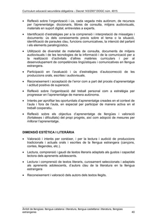 Currículum educació secundària obligatòria – Decret 143/2007 DOGC núm. 4915
Àmbit de llengües: llengua catalana i literatura, llengua castellana i literatura, llengües
estrangeres 40
• Reflexió sobre l’organització i ús, cada vegada més autònom, de recursos
per l’aprenentatge: diccionaris, llibres de consulta, mitjans audiovisuals,
materials en suport digital, entrevistes a experts.
• Identificació d’estratègies per a la comprensió i interpretació de missatges i
documents: ús dels coneixements previs sobre el tema o la situació,
identificació de paraules clau, funcions comunicatives, la intenció del parlant
i els elements paralingüístics.
• Utilització de diversitat de materials de consulta, documents de mitjans
audiovisuals i de les tecnologies de la informació i de la comunicació per a
la realització d’activitats d’altres matèries curriculars i per al
desenvolupament de competències lingüístiques i comunicatives en llengua
estrangera.
• Participació en l’avaluació i ús d’estratègies d’autocorrecció de les
produccions orals, escrites i audiovisuals.
• Reconeixement i acceptació de l’error com a part del procés d’aprenentatge
i actitud positiva de superació.
• Reflexió sobre l’organització del treball personal com a estratègia per
progressar en l’aprenentatge de manera autònoma.
• Interès per aprofitar les oportunitats d’aprenentatge creades en el context de
l’aula i fora de l’aula, en especial per participar de manera activa en el
treball cooperatiu.
• Reflexió sobre els objectius d’aprenentatge de llengües i valoració
(fortaleses i dificultats) del propi progrés, així com adopció de mesures per
millorar l’aprenentatge.
DIMENSIÓ ESTÈTICA I LITERÀRIA
• Valoració i interès per conèixer, i per la lectura i audició de produccions
tradicionals i actuals orals i escrites de la llengua estrangera (cançons,
contes, llegendes, etc.).
• Lectura, comprensió i gaudi de textos literaris adaptats als gustos i capacitat
lectora dels aprenents adolescents.
• Lectura i comprensió de textos literaris, curosament seleccionats i adaptats
als aprenents adolescents, d’autors clau de la literatura en la llengua
estrangera
• Reconeixement i valoració dels autors dels textos llegits.
 