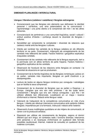Currículum educació secundària obligatòria – Decret 143/2007 DOGC núm. 4915
Àmbit de llengües: llengua catalana i literatura, llengua castellana i literatura, llengües
estrangeres 41
DIMENSIÓ PLURILINGÜE I INTERCULTURAL
Llengua i literatura (catalana i castellana) i llengües estrangeres
• Conscienciació que les llengües són elements que defineixen la identitat
personal i col·lectiva, una eina potenciadora de la comunicació i
l’aprenentatge i una porta oberta a la comprensió del món i de les altres
persones.
• Conscienciació de pertinència a una comunitat lingüística, social i cultural i
actitud positiva d'interès i confiança davant la diversitat de llengües i
cultures.
• Sensibilitat per comprendre la complexitat i diversitat de relacions que
cadascú manté amb les llengües i cultures.
• Interès per conèixer les varietats de la llengua catalana en els diferents
territoris on es parla. Coneixement, mitjançant els enregistraments de les
varietats més rellevants del català. Factors històrics i geogràfics explicatius
d’aquestes varietats.
• Coneixement de les varietats més rellevants de la llengua espanyola, tant a
la península com en altres territoris de parla hispana. Factors històrics i
geogràfics explicatius de les varietats.
• Observació de l’evolució de les relacions entre llengües en contacte i la
diversitat de situacions en què es produeixen.
• Coneixement de la família lingüística de les llengües romàniques: països on
es parlen, varietats més importants, llengües en perill d’extinció o ja
desaparegudes.
• Lectura de textos en alguna llengua romànica poc coneguda i estratègies
que en facilita la seva comprensió.
• Coneixement de la diversitat de llengües que es parlen a Espanya i a
Europa. Llengües que ens són més pròximes i de les quals tenim
coneixement i llengües que ens són menys conegudes i que fins i tot
utilitzen alfabets ben diferenciats. Localització en un mapa i recerca
d'informació a Internet. Relació entre llengua i estat.
• Valoració de l’adquisició de la competència comunicativa en més d’una
llengua, i interès per efectuar intercanvis comunicatius amb parlants d’altres
llengües. Importància per a la formació, instrucció i relació amb l’exterior.
• Observació d’usos multilingües quotidians en els mitjans de comunicació, al
carrer o en la producció artística.
• Disposició per utilitzar els coneixements de llengües, segons el domini
diferent que se’n tingui, en contextos reals i funcions diverses: intercanvis
amb persones o en recerques d’informació en qualsevol dels formats
possibles (audiovisual, Internet, material de consulta) en qualsevol de les
matèries curriculars.
 