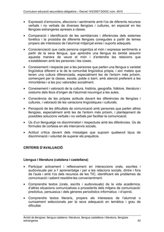 Currículum educació secundària obligatòria – Decret 143/2007 DOGC núm. 4915
Àmbit de llengües: llengua catalana i literatura, llengua castellana i literatura, llengües
estrangeres 42
• Expressió d’emocions, afeccions i sentiments amb l’ús de diferents recursos
verbals i no verbals de diverses llengües i cultures, en especial en les
llengües estrangeres apreses a classe.
• Comparació i identificació de les semblances i diferències dels sistemes
fonètics i la prosòdia de diferents llengües conegudes a partir de temes
propers als interessos de l’alumnat mitjançat eines i suports adequats.
• Conscienciació que cada persona organitza el món i expressa sentiments a
partir de la seva llengua, que aprendre una llengua és també assumir
aquesta manera de veure el món i d’entendre les relacions que
s’estableixen amb les persones i les coses.
• Coneixement i respecte per a les persones que parlen una llengua o varietat
lingüística diferent a la de la comunitat lingüística pròpia, i així mateix que
tenen una cultura diferenciada, especialment les de l'entorn més pròxim,
començant per la classe, escola, poble o barri, amb atenció preferent a les
minoritàries i a les poc valorades socialment.
• Coneixement i valoració de la cultura, història, geografia, folklore, literatura i
costums dels llocs d'origen de l'alumnat nouvingut a les aules.
• Consciència de les pròpies actituds davant les diferències de llengües i
cultures, i valoració de les variacions lingüístiques i culturals.
• Percepció de les dificultats de comunicació amb persones que parlen altres
llengües, especialment amb les de l'entorn més pròxim, i plantejament de
possibles solucions verbals i no verbals per facilitar la comunicació.
• Ús d’un llenguatge no discriminatori i respectuós amb les diferències. Ús de
fórmules de cortesia en els intercanvis socials.
• Actitud crítica davant dels missatges que suposin qualsevol tipus de
discriminació i voluntat de superar els prejudicis.
CRITERIS D’AVALUACIÓ
Llengua i literatura (catalana i castellana)
• Participar activament i reflexivament en interaccions orals, escrites i
audiovisuals per a l’ aprenentatge i per a les relacions socials, dintre i fora
de l’aula i amb l’ús dels recursos de les TIC, identificant els problemes de
comunicació i sabent resoldre-les convenientment.
• Comprendre textos (orals, escrits i audiovisuals) de la vida acadèmica,
d’altres situacions comunicatives o procedents dels mitjans de comunicació:
predictius, persuasius i dels gèneres periodístics informatius i d’opinió.
• Comprendre textos literaris, propers als interessos de l’alumnat o
curosament seleccionats per la seva adequació en temàtica i grau de
dificultat.
 