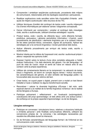 Currículum educació secundària obligatòria – Decret 143/2007 DOGC núm. 4915
Àmbit de llengües: llengua catalana i literatura, llengua castellana i literatura, llengües
estrangeres 43
• Comprendre i sintetitzar seqüències audiovisuals, procedents dels mitjans
de comunicació, relacionades amb les tipologies expositives i persuasives.
• Realitzar explicacions orals senzilles sobre fets d’actualitat d’interès amb
ajuda de mitjans audiovisuals i dels recursos de les TIC.
• Utilitzar tècniques d’anàlisi del contingut de textos orals i escrits mitjançant
l’ús d’eines informàtiques per elaborar xarxes i diagrames conceptuals.
• Cercar informació per comprendre i ampliar el contingut dels missatges
orals, escrits o audiovisuals, utilitzant diverses estratègies i suports.
• Produir textos, orals i escrits, de diferents tipus i amb diferents formats:
predictius, persuasius i gèneres periodístics informatius i d’opinió, usant
procediments de planificació i elements lingüístics per a la cohesió interna
de les idees (precisió lèxica, connectors, signes de puntuació). Aplicar les
estratègies per a la correcció lingüística i revisió gramatical dels textos.
• Aplicar diferents procediments per enriquir els textos orals, escrits o
audiovisuals.
• Mostrar interès per la millora de l’expressió oral, escrita i audiovisual pròpia i
aliena i respectar les opinions d’altri.
• Exposar l’opinió sobre la lectura d’una obra completa adequada a l’edat;
avaluar l’estructura i l’ús dels elements del gènere, l’ús del llenguatge i el
punt de vista de l’autor; situar el sentit de l’obra en relació amb el seu
context i amb la pròpia experiència.
• Utilitzar els coneixements literaris en la comprensió i la valoració de textos
breus o fragments, tot tenint en compte alguns temes i motius recurrents,
les característiques del gènere, el valor simbòlic del llenguatge poètic i la
funcionalitat dels recursos retòrics del text.
• Crear textos, en suport paper o digital, prenent com a model un text literari
treballat a l’aula o realitzar-ne alguna transformació senzilla.
• Reconèixer i valorar la diversitat lingüística d’Europa i del món, amb
especial atenció a la realitat de la família lingüística romànica i de la realitat
de les llengües a Europa.
• Participar activament i reflexivament en l’avaluació (autorregulació,
coavaluació) del propi aprenentatge i el dels altres amb una actitud activa i
de confiança en la pròpia capacitat d’aprenentatge i ús de les llengües.
Llengües estrangeres
• Participar en converses i simulacions breus, relatives a situacions habituals
o d’interès personal i amb finalitats comunicatives diferents, utilitzant les
convencions pròpies de la conversa i les estratègies necessàries per
resoldre les dificultats durant la interacció.
• Ús de fòrmules característiques del llenguatge formal i de l’informal en les
comunicacions orals i escrites.
 