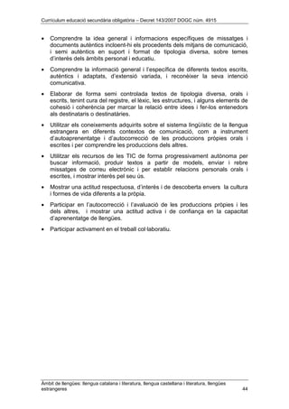 Currículum educació secundària obligatòria – Decret 143/2007 DOGC núm. 4915
Àmbit de llengües: llengua catalana i literatura, llengua castellana i literatura, llengües
estrangeres 44
• Comprendre la idea general i informacions específiques de missatges i
documents autèntics incloent-hi els procedents dels mitjans de comunicació,
i semi autèntics en suport i format de tipologia diversa, sobre temes
d’interès dels àmbits personal i educatiu.
• Comprendre la informació general i l’específica de diferents textos escrits,
autèntics i adaptats, d’extensió variada, i reconèixer la seva intenció
comunicativa.
• Elaborar de forma semi controlada textos de tipologia diversa, orals i
escrits, tenint cura del registre, el lèxic, les estructures, i alguns elements de
cohesió i coherència per marcar la relació entre idees i fer-los entenedors
als destinataris o destinatàries.
• Utilitzar els coneixements adquirits sobre el sistema lingüístic de la llengua
estrangera en diferents contextos de comunicació, com a instrument
d’autoaprenentatge i d’autocorrecció de les produccions pròpies orals i
escrites i per comprendre les produccions dels altres.
• Utilitzar els recursos de les TIC de forma progressivament autònoma per
buscar informació, produir textos a partir de models, enviar i rebre
missatges de correu electrònic i per establir relacions personals orals i
escrites, i mostrar interès pel seu ús.
• Mostrar una actitud respectuosa, d’interès i de descoberta envers la cultura
i formes de vida diferents a la pròpia.
• Participar en l’autocorrecció i l’avaluació de les produccions pròpies i les
dels altres, i mostrar una actitud activa i de confiança en la capacitat
d’aprenentatge de llengües.
• Participar activament en el treball col·laboratiu.
 