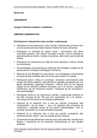 Currículum educació secundària obligatòria – Decret 143/2007 DOGC núm. 4915
Àmbit de llengües: llengua catalana i literatura, llengua castellana i literatura, llengües
estrangeres 45
Quart curs
CONTINGUTS
Llengua i literatura (catalana i castellana)
DIMENSIÓ COMUNICATIVA
Participació en interaccions orals, escrites i audiovisuals
• Participació en les interaccions orals, escrites i audiovisuals que tenen com
a eix la construcció de la relació social a l’interior de l’aula i del centre.
• Participació en activitats de relació social i comunicació amb altres
comunitats escolars, amb l’entorn immediat al centre i amb la societat en
general (cartes al director, notícies a la premsa, ràdio local o per al web del
centre).
• Participació en interaccions per mitjà del correu electrònic i entorns virtuals
de comunicació.
• Ús d’estratègies comunicatives per reformular els missatges i adaptar-se als
interlocutors en contextos multilingües d’interacció.
• Detecció de les dificultats de comunicació i ús d’estratègies comunicatives
de resolució dels conflictes amb l’ús de recursos verbals i no verbals.
• Participació activa i crítica en converses i situacions comunicatives orals
pròpies de l’àmbit acadèmic, especialment en aquelles necessàries per a la
gestió (planificació, seguiment avaluació i informe final) de les tasques
pròpies de les diferents matèries curriculars, per a la recerca i exposició
d’informació, per als intercanvis d’opinió i l’exposició de les conclusions i
dels aprenentatges.
• Participació activa en les interaccions escrites i audiovisuals (sobretot en
l’ús dels recursos de les TIC) que són necessàries per a la recerca i
comunicació d’informació en les tasques acadèmiques.
• Valoració de la interacció com a eina per prendre consciència dels
coneixements i de les idees, i per a la regulació dels processos de
comprensió i expressió propis de tot procés d’aprenentatge i tant en
activitats individuals com en les del treball cooperatiu.
• Valoració de la interacció com a eina per prendre consciència dels
sentiments propis i aliens i per a la regulació de la conducta.
• Coneixement de les diferències entre els usos orals informals i formals de la
llengua i consciència de les situacions comunicatives en què resulten
adequats.
 
