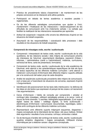 Currículum educació secundària obligatòria – Decret 143/2007 DOGC núm. 4915
Àmbit de llengües: llengua catalana i literatura, llengua castellana i literatura, llengües
estrangeres 46
• Pràctica de procediments bàsics d’assertivitat i de manteniment de les
pròpies conviccions en la interacció amb altres parlants.
• Participació en debats de temes acadèmics o escolars pautats i
reglamentats.
• Ús de les diferents estratègies comunicatives que ajuden a l’inici,
manteniment i finalització de les interaccions i desenvolupament de les
dificultats de comunicació amb l’ús d’elements verbals i no verbals que
faciliten la realització de les interaccions necessàries per aprendre.
• Actitud de cooperació i respecte crític envers les diferències d’opinió en les
situacions de treball cooperatiu.
• Assumpció de les responsabilitats i coavaluació dels processos i dels
resultats en les situacions de treball cooperatiu.
Comprensió de missatges orals, escrits i audiovisuals
• Comprensió i interpretació de textos orals, escrits i audiovisuals de la vida
quotidiana, de les relacions socials i dels mitjans de comunicació pròxims
als interessos de l’alumnat: argumentació ideològica, exposició d’idees i
informes, i administratius (carta a l’administració, instància, currículums,
sol·licitud de feina, carta de presentació, formularis).
• Comprensió de textos orals, escrits i audiovisuals de la vida acadèmica de
l’alumnat, amb atenció a les característiques específiques de tots els tipus
de textos específics de les diferents matèries curriculars i amb atenció a
l’obtenció i comunicació d’informació dels diferents mitjans i suports utilitzats
per a la construcció del saber propi de cada disciplina.
• Anàlisi de seqüències audiovisuals procedents dels mitjans de comunicació,
com a base per a l’exercitació de situacions de conversa, expressió d’opinió
i d’argumentació.
• Identificació del posicionament de les tesis dels interlocutors i la defensa de
les idees en els textos que expressen el perquè de les coses o el raonament
i les argumentacions.
• Cerca d’informació i hàbits de consulta per comprendre i ampliar el
contingut dels missatges, utilitzant estratègies prèvies a la cerca i amb el
recurs de fonts diverses: 1) escrites: bibliografia especialitzada, 2) en suport
digital: bases de dades i catàlegs digitals, 3) fonts audiovisuals i
electròniques d’informació i comunicació: documentals, reportatges, webs i
altres amb continguts de les diferents matèries curriculars.
• Representació amb diferents suports mitjançant esquemes, diagrames i
mapes conceptuals de la interrelació de les idees i els seus matisos. Síntesi
dels arguments i resultats d’una conversa, col·loqui, entrevista o debat.
• Ús de tècniques d’anàlisi del contingut de textos orals, escrits i audiovisuals:
quadres sinòptics, diagrames i mapes conceptuals. Utilització d’eines
informàtiques per a elaborar xarxes i diagrames conceptuals.
 