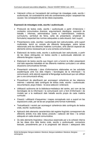 Currículum educació secundària obligatòria – Decret 143/2007 DOGC núm. 4915
Àmbit de llengües: llengua catalana i literatura, llengua castellana i literatura, llengües
estrangeres 47
• Valoració crítica en l’acceptació del contingut de missatges orals, escrits i
audiovisuals, tot contrastant-la amb els coneixements propis i sospesant les
causes i les conseqüències de les idees exposades.
Expressió de missatges orals, escrits i audiovisuals
• Producció de textos orals, escrits i audiovisuals a partir d’intencions i
contextos comunicatius diversos: argumentació ideològica, exposició de
treballs i informes, administratius (carta a l’administració, instància,
currículums, sol·licitud de feina, carta de presentació, emplenat de
formularis) respectant les normes adequades a cada situació, text i suport.
• Presentacions orals, escrites i audiovisuals ben estructurades, amb suport
multimèdia, tenint en compte els diferents llenguatges, sobre temes
relacionats amb les diferents matèries curriculars, amb atenció especial als
elements icònics necessaris per a una correcta comunicació.
• Elaboració de textos orals, escrits o audiovisuals ben estructurats, a partir
de les idees obtingudes en textos escrits o audiovisuals elaborats en
diferents llengües i suports.
• Elaboració de textos escrits que tinguin com a funció la millor presentació
oral dels aspectes treballats en les diferents matèries curriculars o en altres
situacions comunicatives formals.
• Presentació ordenada i clara d’informacions elaborades en les activitats
acadèmiques amb l’ús dels mitjans i tecnologies de la informació i la
comunicació, amb atenció especial al llenguatge audiovisual que cal utilitzar
per a una comunicació eficaç.
• Procediment de planificació per aconseguir coherència en les relacions
internes i externes dels continguts de textos orals, escrits i audiovisuals:
documentació, pluja d’idees i la seva selecció i ordenació.
• Utilització autònoma de la biblioteca-mediateca del centre, així com de las
tecnologies de la informació i la comunicació com a font d’informació i de
models per a la realització dels treballs escrits propis de cada matèria
curricular.
• Creació i utilització d’esquemes i mapes conceptuals com a suport en les
exposicions orals, per tal de ser projectats amb format multimèdia.
• Textualització i revisió per aconseguir coherència dels continguts de textos
orals, escrits i audiovisuals.
• Aplicació dels elements característics del registre lingüístic corresponent als
diferents àmbits d’ús dels textos produïts i selecció del lèxic i la sintaxi
adequats en cada situació comunicativa.
• Ús dels elements lingüístics i discursius essencials per a la cohesió interna
de les idees dins dels textos orals, escrits o audiovisuals: connectors
textuals, procediments per a la progressió del discurs i adequació dels
 