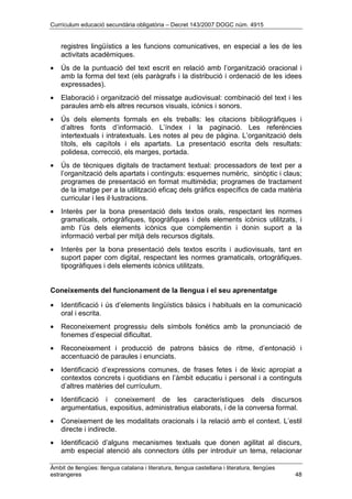 Currículum educació secundària obligatòria – Decret 143/2007 DOGC núm. 4915
Àmbit de llengües: llengua catalana i literatura, llengua castellana i literatura, llengües
estrangeres 48
registres lingüístics a les funcions comunicatives, en especial a les de les
activitats acadèmiques.
• Ús de la puntuació del text escrit en relació amb l’organització oracional i
amb la forma del text (els paràgrafs i la distribució i ordenació de les idees
expressades).
• Elaboració i organització del missatge audiovisual: combinació del text i les
paraules amb els altres recursos visuals, icònics i sonors.
• Ús dels elements formals en els treballs: les citacions bibliogràfiques i
d’altres fonts d’informació. L’índex i la paginació. Les referències
intertextuals i intratextuals. Les notes al peu de pàgina. L’organització dels
títols, els capítols i els apartats. La presentació escrita dels resultats:
polidesa, correcció, els marges, portada.
• Ús de tècniques digitals de tractament textual: processadors de text per a
l’organització dels apartats i continguts: esquemes numèric, sinòptic i claus;
programes de presentació en format multimèdia; programes de tractament
de la imatge per a la utilització eficaç dels gràfics específics de cada matèria
curricular i les il·lustracions.
• Interès per la bona presentació dels textos orals, respectant les normes
gramaticals, ortogràfiques, tipogràfiques i dels elements icònics utilitzats, i
amb l’ús dels elements icònics que complementin i donin suport a la
informació verbal per mitjà dels recursos digitals.
• Interès per la bona presentació dels textos escrits i audiovisuals, tant en
suport paper com digital, respectant les normes gramaticals, ortogràfiques.
tipogràfiques i dels elements icònics utilitzats.
Coneixements del funcionament de la llengua i el seu aprenentatge
• Identificació i ús d’elements lingüístics bàsics i habituals en la comunicació
oral i escrita.
• Reconeixement progressiu dels símbols fonètics amb la pronunciació de
fonemes d’especial dificultat.
• Reconeixement i producció de patrons bàsics de ritme, d’entonació i
accentuació de paraules i enunciats.
• Identificació d’expressions comunes, de frases fetes i de lèxic apropiat a
contextos concrets i quotidians en l’àmbit educatiu i personal i a continguts
d’altres matèries del currículum.
• Identificació i coneixement de les característiques dels discursos
argumentatius, expositius, administratius elaborats, i de la conversa formal.
• Coneixement de les modalitats oracionals i la relació amb el context. L’estil
directe i indirecte.
• Identificació d’alguns mecanismes textuals que donen agilitat al discurs,
amb especial atenció als connectors útils per introduir un tema, relacionar
 