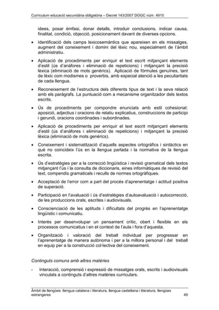 Currículum educació secundària obligatòria – Decret 143/2007 DOGC núm. 4915
Àmbit de llengües: llengua catalana i literatura, llengua castellana i literatura, llengües
estrangeres 49
idees, posar èmfasi, donar detalls, introduir conclusions, indicar causa,
finalitat, condició, objecció, posicionament davant de diverses opcions.
• Identificació dels camps lexicosemàntics que apareixen en els missatges,
augment del coneixement i domini del lèxic nou, especialment de l’àmbit
administratiu.
• Aplicació de procediments per enriquir el text escrit mitjançant elements
d’estil (ús d’anàfores i eliminació de repeticions) i mitjançant la precisió
lèxica (eliminació de mots genèrics). Aplicació de fórmules genuïnes, tant
de lèxic com modismes o proverbis, amb especial atenció a les peculiaritats
de cada llengua.
• Reconeixement de l’estructura dels diferents tipus de text i la seva relació
amb els paràgrafs. La puntuació com a mecanisme organitzador dels textos
escrits.
• Ús de procediments per compondre enunciats amb estil cohesionat:
aposició, adjectius i oracions de relatiu explicatius, construccions de participi
i gerundi, oracions coordinades i subordinades.
• Aplicació de procediments per enriquir el text escrit mitjançant elements
d’estil (ús d’anàfores i eliminació de repeticions) i mitjançant la precisió
lèxica (eliminació de mots genèrics).
• Coneixement i sistematització d’aquells aspectes ortogràfics i sintàctics en
què no coincideix l’ús en la llengua parlada i la normativa de la llengua
escrita.
• Ús d’estratègies per a la correcció lingüística i revisió gramatical dels textos
mitjançant l’ús i la consulta de diccionaris, eines informàtiques de revisió del
text, compendis gramaticals i reculls de normes ortogràfiques.
• Acceptació de l’error com a part del procés d’aprenentatge i actitud positiva
de superació.
• Participació en l’avaluació i ús d’estratègies d’autoavaluació i autocorrecció,
de les produccions orals, escrites i audiovisuals.
• Conscienciació de les aptituds i dificultats del progrés en l’aprenentatge
lingüístic i comunicatiu.
• Interès per desenvolupar un pensament crític, obert i flexible en els
processos comunicatius i en el context de l’aula i fora d’aquesta.
• Organització i valoració del treball individual per progressar en
l’aprenentatge de manera autònoma i per a la millora personal i del treball
en equip per a la construcció col·lectiva del coneixement.
Continguts comuns amb altres matèries
- Interacció, comprensió i expressió de missatges orals, escrits i audiovisuals
vinculats a continguts d’altres matèries curriculars.
 