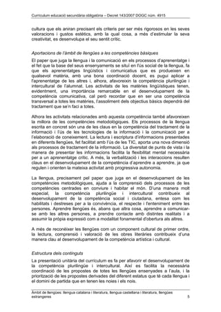 Currículum educació secundària obligatòria – Decret 143/2007 DOGC núm. 4915
Àmbit de llengües: llengua catalana i literatura, llengua castellana i literatura, llengües
estrangeres 5
cultura que els aniran precisant els criteris per ser més rigorosos en les seves
valoracions i gustos estètics, amb la qual cosa, a més d’estimular la seva
creativitat, es desenvolupa el seu sentit crític.
Aportacions de l’àmbit de llengües a les competències bàsiques
El paper que juga la llengua i la comunicació en els processos d’aprenentatge i
el fet que la base del seus ensenyaments se situï en l'ús social de la llengua, fa
que els aprenentatges lingüístics i comunicatius que es produeixen en
qualsevol matèria, amb una bona coordinació docent, es pugui aplicar a
l'aprenentatge de les altres i, alhora, afavoreixin la competència plurilingüe i
intercultural de l’alumnat. Les activitats de les matèries lingüístiques tenen,
evidentment, una importància remarcable en el desenvolupament de la
competència comunicativa, cal però recordar que en ser una competència
transversal a totes les matèries, l’assoliment dels objectius bàsics dependrà del
tractament que se’n faci a totes.
Alhora les activitats relacionades amb aquesta competència també afavoreixen
la millora de les competències metodològiques. Els processos de la llengua
escrita en concret són una de les claus en la competència del tractament de la
informació i l’ús de les tecnologies de la informació i la comunicació per a
l’elaboració de coneixement. La lectura i escriptura d’informacions presentades
en diferents llengües, fet facilitat amb l’ús de les TIC, aporta una nova dimensió
als processos de tractament de la informació. La diversitat de punts de vista i la
manera de presentar les informacions facilita la flexibilitat mental necessària
per a un aprenentatge crític. A més, la verbalització i les interaccions resulten
claus en el desenvolupament de la competència d’aprendre a aprendre, ja que
regulen i orienten la mateixa activitat amb progressiva autonomia.
La llengua, precisament pel paper que juga en el desenvolupament de les
competències metodològiques, ajuda a la comprensió dels processos de les
competències centrades en conviure i habitar el món. D’una manera molt
especial, la competència plurilingüe i intercultural contribueix al
desenvolupament de la competència social i ciutadana, entesa com les
habilitats i destreses per a la convivència, el respecte i l'enteniment entre les
persones. Aprendre llengües és, abans que altra cosa, aprendre a comunicar-
se amb les altres persones, a prendre contacte amb distintes realitats i a
assumir la pròpia expressió com a modalitat fonamental d'obertura als altres.
A més de reconèixer les llengües com un component cultural de primer ordre,
la lectura, comprensió i valoració de les obres literàries contribueix d’una
manera clau al desenvolupament de la competència artística i cultural.
Estructura dels continguts
La presentació unitària del currículum es fa per afavorir el desenvolupament de
la competència plurilingüe i intercultural. Així es facilita la necessària
coordinació de les propostes de totes les llengües ensenyades a l’aula, i la
priorització de les propostes derivades del diferent estatus que té cada llengua i
el domini de partida que en tenen les noies i els nois.
 