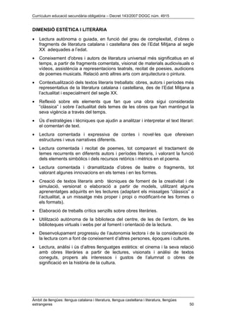 Currículum educació secundària obligatòria – Decret 143/2007 DOGC núm. 4915
Àmbit de llengües: llengua catalana i literatura, llengua castellana i literatura, llengües
estrangeres 50
DIMENSIÓ ESTÈTICA I LITERÀRIA
• Lectura autònoma o guiada, en funció del grau de complexitat, d’obres o
fragments de literatura catalana i castellana des de l’Edat Mitjana al segle
XX adequades a l’edat.
• Coneixement d'obres i autors de literatura universal més significatius en el
temps, a partir de fragments comentats, visionat de materials audiovisuals o
vídeos, assistència a representacions teatrals, recitat de poesies, audicions
de poemes musicats. Relació amb altres arts com arquitectura o pintura.
• Contextualització dels textos literaris treballats: obres, autors i períodes més
representatius de la literatura catalana i castellana, des de l’Edat Mitjana a
l’actualitat i especialment del segle XX.
• Reflexió sobre els elements que fan que una obra sigui considerada
“clàssica” i sobre l’actualitat dels temes de les obres que han mantingut la
seva vigència a través del temps.
• Ús d’estratègies i tècniques que ajudin a analitzar i interpretar el text literari:
el comentari de text.
• Lectura comentada i expressiva de contes i novel·les que ofereixen
estructures i veus narratives diferents.
• Lectura comentada i recitat de poemes, tot comparant el tractament de
temes recurrents en diferents autors i períodes literaris, i valorant la funció
dels elements simbòlics i dels recursos retòrics i mètrics en el poema.
• Lectura comentada i dramatitzada d’obres de teatre o fragments, tot
valorant algunes innovacions en els temes i en les formes.
• Creació de textos literaris amb tècniques de foment de la creativitat i de
simulació, versionat o elaboració a partir de models, utilitzant alguns
aprenentatges adquirits en les lectures (adaptant els missatges “clàssics” a
l’actualitat, a un missatge més proper i propi o modificant-ne les formes o
els formats).
• Elaboració de treballs crítics senzills sobre obres literàries.
• Utilització autònoma de la biblioteca del centre, de les de l’entorn, de les
biblioteques virtuals i webs per al foment i orientació de la lectura.
• Desenvolupament progressiu de l’autonomia lectora i de la consideració de
la lectura com a font de coneixement d’altres persones, èpoques i cultures.
• Lectura, anàlisi i ús d’altres llenguatges estètics: el cinema i la seva relació
amb obres literàries a partir de lectures, visionats i anàlisi de textos
coneguts, propers als interessos i gustos de l’alumnat o obres de
significació en la història de la cultura.
 