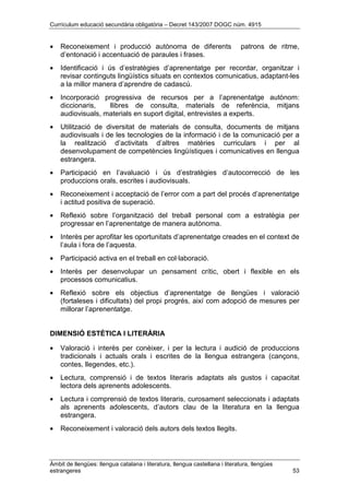 Currículum educació secundària obligatòria – Decret 143/2007 DOGC núm. 4915
Àmbit de llengües: llengua catalana i literatura, llengua castellana i literatura, llengües
estrangeres 53
• Reconeixement i producció autònoma de diferents patrons de ritme,
d’entonació i accentuació de paraules i frases.
• Identificació i ús d’estratègies d’aprenentatge per recordar, organitzar i
revisar continguts lingüístics situats en contextos comunicatius, adaptant-les
a la millor manera d’aprendre de cadascú.
• Incorporació progressiva de recursos per a l’aprenentatge autònom:
diccionaris, llibres de consulta, materials de referència, mitjans
audiovisuals, materials en suport digital, entrevistes a experts.
• Utilització de diversitat de materials de consulta, documents de mitjans
audiovisuals i de les tecnologies de la informació i de la comunicació per a
la realització d’activitats d’altres matèries curriculars i per al
desenvolupament de competències lingüístiques i comunicatives en llengua
estrangera.
• Participació en l’avaluació i ús d’estratègies d’autocorrecció de les
produccions orals, escrites i audiovisuals.
• Reconeixement i acceptació de l’error com a part del procés d’aprenentatge
i actitud positiva de superació.
• Reflexió sobre l’organització del treball personal com a estratègia per
progressar en l’aprenentatge de manera autònoma.
• Interès per aprofitar les oportunitats d’aprenentatge creades en el context de
l’aula i fora de l’aquesta.
• Participació activa en el treball en col·laboració.
• Interès per desenvolupar un pensament crític, obert i flexible en els
processos comunicatius.
• Reflexió sobre els objectius d’aprenentatge de llengües i valoració
(fortaleses i dificultats) del propi progrés, així com adopció de mesures per
millorar l’aprenentatge.
DIMENSIÓ ESTÈTICA I LITERÀRIA
• Valoració i interès per conèixer, i per la lectura i audició de produccions
tradicionals i actuals orals i escrites de la llengua estrangera (cançons,
contes, llegendes, etc.).
• Lectura, comprensió i de textos literaris adaptats als gustos i capacitat
lectora dels aprenents adolescents.
• Lectura i comprensió de textos literaris, curosament seleccionats i adaptats
als aprenents adolescents, d’autors clau de la literatura en la llengua
estrangera.
• Reconeixement i valoració dels autors dels textos llegits.
 