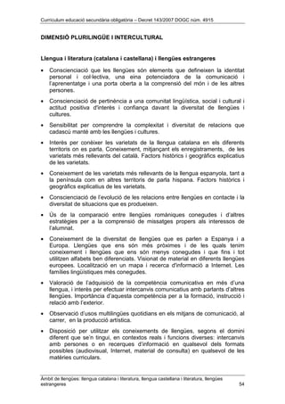 Currículum educació secundària obligatòria – Decret 143/2007 DOGC núm. 4915
Àmbit de llengües: llengua catalana i literatura, llengua castellana i literatura, llengües
estrangeres 54
DIMENSIÓ PLURILINGÜE I INTERCULTURAL
Llengua i literatura (catalana i castellana) i llengües estrangeres
• Conscienciació que les llengües són elements que defineixen la identitat
personal i col·lectiva, una eina potenciadora de la comunicació i
l’aprenentatge i una porta oberta a la comprensió del món i de les altres
persones.
• Conscienciació de pertinència a una comunitat lingüística, social i cultural i
actitud positiva d'interès i confiança davant la diversitat de llengües i
cultures.
• Sensibilitat per comprendre la complexitat i diversitat de relacions que
cadascú manté amb les llengües i cultures.
• Interès per conèixer les varietats de la llengua catalana en els diferents
territoris on es parla. Coneixement, mitjançant els enregistraments, de les
varietats més rellevants del català. Factors històrics i geogràfics explicatius
de les varietats.
• Coneixement de les varietats més rellevants de la llengua espanyola, tant a
la península com en altres territoris de parla hispana. Factors històrics i
geogràfics explicatius de les varietats.
• Conscienciació de l’evolució de les relacions entre llengües en contacte i la
diversitat de situacions que es produeixen.
• Ús de la comparació entre llengües romàniques conegudes i d’altres
estratègies per a la comprensió de missatges propers als interessos de
l’alumnat.
• Coneixement de la diversitat de llengües que es parlen a Espanya i a
Europa. Llengües que ens són més pròximes i de les quals tenim
coneixement i llengües que ens són menys conegudes i que fins i tot
utilitzen alfabets ben diferenciats. Visionat de material en diferents llengües
europees. Localització en un mapa i recerca d'informació a Internet. Les
famílies lingüístiques més conegudes.
• Valoració de l’adquisició de la competència comunicativa en més d’una
llengua, i interès per efectuar intercanvis comunicatius amb parlants d’altres
llengües. Importància d’aquesta competència per a la formació, instrucció i
relació amb l’exterior.
• Observació d’usos multilingües quotidians en els mitjans de comunicació, al
carrer, en la producció artística.
• Disposició per utilitzar els coneixements de llengües, segons el domini
diferent que se’n tingui, en contextos reals i funcions diverses: intercanvis
amb persones o en recerques d’informació en qualsevol dels formats
possibles (audiovisual, Internet, material de consulta) en qualsevol de les
matèries curriculars.
 
