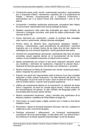 Currículum educació secundària obligatòria – Decret 143/2007 DOGC núm. 4915
Àmbit de llengües: llengua catalana i literatura, llengua castellana i literatura, llengües
estrangeres 56
• Comprendre textos (orals, escrits i audiovisuals) expositius i argumentatius
per a l’expressió d’idees i raonaments, expositius per a la presentació de
treballs i informes, conversacionals per a l’obtenció d’informació i
administratius per a la relació formal amb l’administració i amb el món
laboral.
• Comprendre i sintetitzar seqüències audiovisuals, procedents dels mitjans
de comunicació, relacionades amb diversa tipologia de textos.
• Realitzar exposicions orals sobre fets d’actualitat que siguin d’interès de
l’alumnat o continguts curriculars, amb ajuda de mitjans audiovisuals i dels
recursos de les TIC.
• Cercar informació per comprendre i ampliar el contingut dels missatges
orals, escrits o audiovisuals, utilitzant diverses estratègies.
• Produir textos de diferents tipus: argumentació ideològica, treballs i
informes, i administratius, usant procediments de planificació i elements
lingüístics per a la cohesió interna de les idees dins del text. Aplicar les
estratègies per a la correcció lingüística i revisió gramatical dels textos.
• Conèixer les característiques estructurals i gramaticals dels tipus de textos
esmentats, posant especial atenció en el reconeixement de les formes
verbals i en les modalitats oracionals i la relació amb el context.
• Aplicar procediments per enriquir el text escrit mitjançant elements d’estil
(ús d’anàfores i eliminació de repeticions), mitjançant la precisió lèxica i
l’aplicació de fórmules genuïnes, tant de lèxic com modismes o proverbis.
• Mostrar interès per la millora de l’expressió oral, escrita i audiovisual pròpia i
aliena i respectar les opinions d’altri.
• Exposar una opinió ben argumentada sobre la lectura d’una obra completa
adequada a l’edat; avaluar l’estructura i l’ús dels elements del gènere, l’ús
del llenguatge i el punt de vista de l’autor; situar el sentit de l’obra en relació
amb el context històric i cultural i amb la pròpia experiència.
• Utilitzar els coneixements literaris en la comprensió i la valoració de textos
breus o fragments, tot tenint en compte alguns temes i motius recurrents,
les característiques del gènere, el valor simbòlic del llenguatge poètic i la
funcionalitat dels recursos retòrics del text.
• Mostrar coneixement d’autors/es, obres i períodes més significatius de la
literatura catalana i castellana de l’Edat Mitjana al segle XX.
• Crear textos, en suport paper o digital, prenent com a model un text literari
treballat a l’aula.
• Reconèixer i valorar la diversitat lingüística d’Europa i del món, analitzant la
realitat de la vida i mort de les llengües.
• Participar activament i reflexivament en l’avaluació (autorregulació,
coavaluació) del propi aprenentatge i el dels altres amb una actitud activa i
de confiança en la pròpia capacitat d’aprenentatge i ús de les llengües.
 