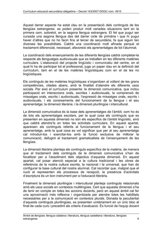 Currículum educació secundària obligatòria – Decret 143/2007 DOGC núm. 4915
Àmbit de llengües: llengua catalana i literatura, llengua castellana i literatura, llengües
estrangeres 6
Aquest darrer aspecte ha estat clau en la presentació dels continguts de les
llengües estrangeres: es poden produir molt variades situacions tant en la
primera com, sobretot, en la segona llengua estrangera. El fet que pugui ser
cursada una segona llengua des del darrer cicle de primària i que hi pugui
haver d’altres que no ho facin fins al tercer de secundària, fa que siguin tan
diverses les possibilitats. Caldrà una coordinació molt afinada perquè el
tractament diferenciat, necessari, afavoreixi els aprenentatges de tot l’alumnat.
La coordinació dels ensenyaments de les diferents llengües caldrà completar-la
respecte als llenguatges audiovisuals que es treballen en les diferents matèries
curriculars. L’elaboració del projecte lingüístic i comunicatiu del centre, en el
qual hi ha de participar tot el professorat, juga un paper clau en la definició del
currículum, tant en el de les matèries lingüístiques com en el de les no
lingüístiques.
Els continguts de les matèries lingüístiques s’organitzen al voltant de les grans
competències, citades abans, amb la finalitat d’atendre els diferents usos
socials. Per això el currículum presenta: la dimensió comunicativa, que inclou
participació en interaccions orals, escrites i audiovisuals, la comprensió de
missatges orals, escrits i audiovisuals, l’expressió de missatges orals, escrits i
audiovisuals, i els coneixements del funcionament de la llengua i el seu
aprenentatge; la dimensió literària; i la dimensió plurilingüe i intercultural.
La dimensió comunicativa és la base dels aprenentatges de l’àmbit, com ho és
de tots els aprenentatges escolars, per la qual cosa els continguts que es
presenten en aquesta dimensió no són els específics de l’àmbit lingüístic, sinó
que caldrà atendre’ls en totes les activitats curriculars. En aquest apartat,
apareixen els continguts referits al funcionament de la llengua i el seu
aprenentatge, amb la qual cosa es vol significar que per al seu aprenentatge
cal introduir-los i exercitar-los amb la funció exclusiva de millorar la
comunicació, defugint el tractament gramaticalista de l’ensenyament de les
llengües.
La dimensió literària planteja els continguts específics de la matèria, de manera
que el tractament dels continguts de la dimensió comunicativa s’han de
focalitzar per a l’assoliment dels objectius d’aquesta dimensió. En aquest
apartat, cal posar atenció especial a la cultura tradicional i les obres de
referència de la nostra cultura escrita, la nacional i la universal, que han de
configurar la base cultural del nostre alumnat. Cal recordar que, malgrat que el
nucli el representen els processos de recepció, la presència d’activitats
d’escriptura és un bon instrument per a l’educació literària.
Finalment la dimensió plurilingüe i intercultural planteja continguts relacionats
amb els usos socials en contextos multilingües. Cert que aquesta dimensió s’ha
de tenir en compte en totes les accions docents, però en aquest àmbit cal fer
una aproximació més reflexiva i organitzada per atendre totes les habilitats
necessàries per a la comunicació en contextos plurals. Donada la peculiaritat
d’aquests continguts plurilingües, es presenten unitàriament en un únic bloc al
final de cada curs i precedint als criteris d’avaluació. És funció de l’equip docent
 