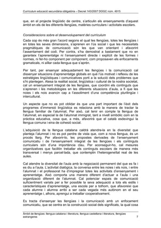 Currículum educació secundària obligatòria – Decret 143/2007 DOGC núm. 4915
Àmbit de llengües: llengua catalana i literatura, llengua castellana i literatura, llengües
estrangeres 7
que, en el projecte lingüístic de centre, s’articulin els ensenyaments d’aquest
àmbit en els de les diferents llengües, matèries curriculars i activitats escolars.
Consideracions sobre el desenvolupament del currículum
Cada cop és més gran l’acord segons el qual les llengües, totes les llengües i
en totes les seves dimensions, s’aprenen en l’ús social i que les necessitats
pragmàtiques de comunicació són les que van orientant i afavorint
l’assentament del codi. Per contra, s’ha demostrat a bastament que no en
garanteix l’aprenentatge ni l’ensenyament directe i explícit de les formes i
normes, ni fer-ho component per component, com proposaven els enfocaments
gramaticals, ni aïllar cada llengua que s’aprèn.
Per tant, per ensenyar adequadament les llengües i la comunicació cal
dissenyar situacions d’aprenentatge globals en què l’ús motivat i reflexiu de les
estratègies lingüístiques i comunicatives porti a la solució dels problemes que
s’hi plantegen. Atesa la realitat social, lingüística i cultural de la nostra societat,
cal un ensenyament integrat de les llengües, que coordini els continguts que
s’aprenen i les metodologies en les diferents situacions d’aula, a fi que les
noies i els nois avancin cap a l’assoliment d’una competència plurilingüe i
intercultural.
Un aspecte que no es pot oblidar és que una part important de l’èxit dels
programes d’immersió lingüística es relaciona amb la manera de tractar la
llengua familiar de l’alumnat. Per això, cal tenir en compte la llengua de
l’alumnat, en especial la de l’alumnat immigrat, tant a nivell simbòlic com en la
pràctica educativa, cosa que, a més, afavorirà que el català esdevingui la
llengua comuna i eina de cohesió social.
L’adquisició de la llengua catalana caldrà atendre-la en la diversitat que
planteja l’alumnat i no es pot perdre de vista que, com a nova llengua, és un
procés llarg. Per afavorir-lo, les propostes derivades de l’ensenyament
comunicatiu i de l’ensenyament integrat de les llengües i els continguts
curriculars són d’una importància clau. Per aconseguir-ho, cal mesures
organitzatives que facilitin treballar els continguts escolars de manera més
transversal i menys parcel·lada, que contemplin l’heterogeneïtat real de les
aules.
Cal atendre la diversitat de l’aula amb la negociació permanent del que es fa i
es diu a l’aula. L’activitat dialògica, la conversa entre les noies i els nois, i entre
l’alumnat i el professorat ha d’impregnar totes les activitats d’ensenyament i
aprenentatge. Això comporta una manera diferent d’actuar a l’aula i una
organització diferent de l’alumnat. Cal potenciar espais de comunicació
suficientment variats per a fer possible la seva adequació a tots els estils i
característiques d’aprenentatge, una escola per a tothom, que afavoreixi que
cada alumne i alumna arribi a ser cada vegada més autònom en el seu
aprenentatge i, alhora, aprengui a treballar cooperativament.
Es tracta d’ensenyar les llengües i la comunicació amb un enfocament
comunicatiu, que se centra en la construcció social dels significats, la qual cosa
 