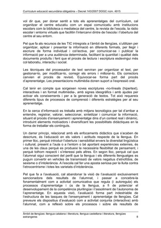 Currículum educació secundària obligatòria – Decret 143/2007 DOGC núm. 4915
Àmbit de llengües: llengua catalana i literatura, llengua castellana i literatura, llengües
estrangeres 8
vol dir que, per donar sentit a tots els aprenentatges del currículum, cal
organitzar el centre educatiu com un espai comunicatiu amb institucions
escolars com la biblioteca o mediateca del centre, la revista de l’escola, la ràdio
escolar i entorns virtuals que facilitin l’intercanvi dintre de l’escola i l’obertura del
centre al seu entorn.
Pel que fa als recursos de les TIC intregrats a l’àmbit de llengües, s’utilitzen per
organitzar, aplicar i presentar la informació en diferents formats, per llegir i
escriure de forma individual i col·lectiva, per comunicar-se i publicar la
informació per a una audiència determinada, facilitant la quantitat i qualitat dels
documents produïts i fent que el procés de lectura i escriptura esdevingui més
col·laboratiu, interactiu i social.
Les tècniques del processador de text serviran per organitzar el text, per
gestionar-lo, per modificar-lo, corregir els errors i millorar-lo. Els correctors
canvien el procés de revisió. Equivocar-se forma part del procés
d’aprenentatge. Les presentacions multimèdia donen suport a l’expressió oral.
Cal tenir en compte que sorgeixen noves escriptures -no-líneals (hipertext),
interactives i en format multimèdia-, amb signes ideogràfics i amb ajudes per
activar els coneixements i per a la generació de textos. Tot això requereix
diferents tipus de processos de comprensió i diferents estratègies per al seu
aprenentatge.
En la cerca d’informació es treballa amb mitjans tecnològics per tal d’arribar a
entendre, registrar, valorar, seleccionar, sintetitzar i comunicar la informació,
situant el procés d’ensenyament i aprenentatge dins d’un context real i dinàmic,
introduint elements motivadors i diversificant les possibilitats didàctiques en la
forma de treballar els continguts.
Un darrer principi, relacionat amb els enfocaments didàctics que s’acaben de
descriure, és l’educació en els valors i actituds respecte de la llengua. En
primer lloc, perquè introduir l’obertura i sensibilitat envers la diversitat lingüística
i cultural, present a l’aula o a l’entorn o bé aportant experiències externes, és
una de les claus perquè es produeixi la necessària flexibilitat de pensament, i
perquè tothom respecti i s’interessi pels altres. En segon lloc, perquè cal que
l’alumnat sigui conscient del perill que la llengua i els diferents llenguatges es
puguin convertir en vehicles de transmissió de valors negatius d’etnofòbia, de
sexisme o d’intolerància. A l’escola cal fer una aposta seriosa per la lluita contra
l’etnocentrisme i totes les varietats d’intolerància.
Pel que fa a l’avaluació, cal abandonar la visió de l’avaluació exclusivament
sancionadora dels resultats de l’alumnat, i passar a concebre-la
fonamentalment com a activitat comunicativa que regula (i autoregula) els
processos d’aprenentatge i ús de la llengua, a fi de potenciar el
desenvolupament de la competència plurilingüe i l’assoliment de l’autonomia de
l’aprenentatge. En aquesta visió, l’avaluació forma part indestriable de
l’estructura de les tasques de l’ensenyament i aprenentatge de llengües. Cal
preveure els dispositius d’avaluació com a activitat conjunta (interactiva) amb
l’alumnat, com a reflexió sobre els processos i sobre els resultats de
 