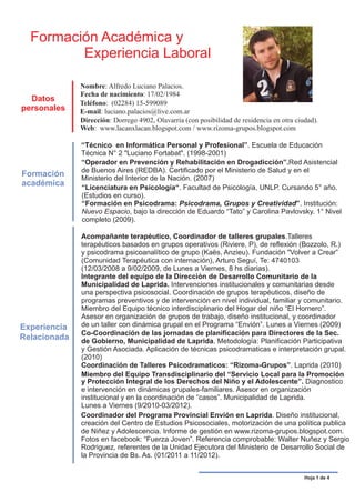 Formación Académica y
         Experiencia Laboral

              Nombre: Alfredo Luciano Palacios.
              Fecha de nacimiento: 17/02/1984
  Datos       Teléfono: (02284) 15-599089
personales    E-mail: luciano.palacios@live.com.ar
              Dirección: Dorrego 4902, Olavarría (con posibilidad de residencia en otra ciudad).
              Web: www.lacanxlacan.blogspot.com / www.rizoma-grupos.blogspot.com

              “Técnico en Informática Personal y Profesional”. Escuela de Educación
              Técnica N° 2 "Luciano Fortabat". (1998-2001)
              “Operador en Prevención y Rehabilitación en Drogadicción”.Red Asistencial
              de Buenos Aires (REDBA). Certificado por el Ministerio de Salud y en el
Formación     Ministerio del Interior de la Nación. (2007)
académica     “Licenciatura en Psicología“. Facultad de Psicología, UNLP. Cursando 5° año.
              (Estudios en curso).
              “Formación en Psicodrama: Psicodrama, Grupos y Creatividad”. Institución:
              Nuevo Espacio, bajo la dirección de Eduardo “Tato” y Carolina Pavlovsky. 1° Nivel
              completo (2009).

              Acompañante terapéutico, Coordinador de talleres grupales.Talleres
              terapéuticos basados en grupos operativos (Riviere, P), de reflexión (Bozzolo, R.)
              y psicodrama psicoanalítico de grupo (Kaës, Anzieu). Fundación "Volver a Crear”
              (Comunidad Terapéutica con internación), Arturo Seguí, Te: 4740103
              (12/03/2008 a 9/02/2009, de Lunes a Viernes, 8 hs diarias).
              Integrante del equipo de la Dirección de Desarrollo Comunitario de la
              Municipalidad de Laprida. Intervenciones institucionales y comunitarias desde
              una perspectiva psicosocial. Coordinación de grupos terapéuticos, diseño de
              programas preventivos y de intervención en nivel individual, familiar y comunitario.
              Miembro del Equipo técnico interdisciplinario del Hogar del niño “El Hornero”.
              Asesor en organización de grupos de trabajo, diseño institucional, y coordinador
Experiencia   de un taller con dinámica grupal en el Programa “Envión”. Lunes a Viernes (2009)
              Co-Coordinación de las jornadas de planificación para Directores de la Sec.
Relacionada   de Gobierno, Municipalidad de Laprida. Metodología: Planificación Participativa
              y Gestión Asociada. Aplicación de técnicas psicodramaticas e interpretación grupal.
              (2010)
              Coordinación de Talleres Psicodramaticos: “Rizoma-Grupos”. Laprida (2010)
              Miembro del Equipo Transdisciplinario del “Servicio Local para la Promoción
              y Protección Integral de los Derechos del Niño y el Adolescente”. Diagnostico
              e intervención en dinámicas grupales-familiares. Asesor en organización
              institucional y en la coordinación de “casos”. Municipalidad de Laprida.
              Lunes a Viernes (9/2010-03/2012).
              Coordinador del Programa Provincial Envión en Laprida. Diseño institucional,
              creación del Centro de Estudios Psicosociales, motorización de una política publica
              de Niñez y Adolescencia. Informe de gestión en www.rizoma-grupos.blogspot.com.
              Fotos en facebook: “Fuerza Joven”. Referencia comprobable: Walter Nuñez y Sergio
              Rodriguez, referentes de la Unidad Ejecutora del Ministerio de Desarrollo Social de
              la Provincia de Bs. As. (01/2011 a 11/2012).


                                                                                           Hoja 1 de 4
 