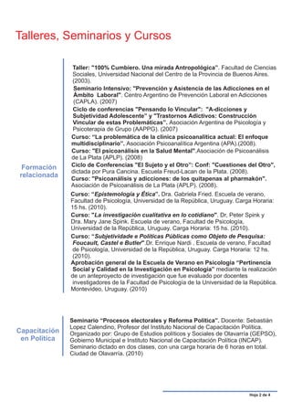 Talleres, Seminarios y Cursos

               Taller: "100% Cumbiero. Una mirada Antropológica”. Facultad de Ciencias
               Sociales, Universidad Nacional del Centro de la Provincia de Buenos Aires.
               (2003).
                Seminario Intensivo: "Prevención y Asistencia de las Adicciones en el
                Ámbito Laboral". Centro Argentino de Prevención Laboral en Adicciones
                (CAPLA). (2007)
               Ciclo de conferencias "Pensando lo Vincular": "A-dicciones y
               Subjetividad Adolescente” y "Trastornos Adictivos: Construcción
               Vincular de estas Problemáticas”. Asociación Argentina de Psicología y
               Psicoterapia de Grupo (AAPPG). (2007)
               Curso: “La problemática de la clínica psicoanalítica actual: El enfoque
               multidisciplinario”. Asociación Psicoanalítica Argentina (APA).(2008).
               Curso: "El psicoanálisis en la Salud Mental".Asociación de Psicoanálisis
               de La Plata (APLP). (2008)
 Formación     Ciclo de Conferencias "El Sujeto y el Otro”: Conf: "Cuestiones del Otro",
               dictada por Pura Cancina. Escuela Freud-Lacan de la Plata. (2008).
relacionada    Curso: "Psicoanálisis y adicciones: de los quitapenas al pharmakón".
               Asociación de Psicoanálisis de La Plata (APLP). (2008).
               Curso: “Epistemología y Ética”. Dra. Gabriela Fried. Escuela de verano,
               Facultad de Psicología, Universidad de la República, Uruguay. Carga Horaria:
               15 hs. (2010).
               Curso: "La investigación cualitativa en lo cotidiano". Dr, Peter Spink y
               Dra. Mary Jane Spink. Escuela de verano, Facultad de Psicología,
               Universidad de la República, Uruguay. Carga Horaria: 15 hs. (2010).
               Curso: “Subjetividade e Políticas Públicas como Objeto de Pesquisa:
                Foucault, Castel e Butler".Dr. Enrique Nardi . Escuela de verano, Facultad
                de Psicología, Universidad de la República, Uruguay. Carga Horaria: 12 hs.
                (2010).
               Aprobación general de la Escuela de Verano en Psicología “Pertinencia
                Social y Calidad en la Investigación en Psicología” mediante la realización
               de un anteproyecto de investigación que fue evaluado por docentes
                investigadores de la Facultad de Psicología de la Universidad de la República.
               Montevideo, Uruguay. (2010)




               Seminario “Procesos electorales y Reforma Política”. Docente: Sebastián
               Lopez Calendino, Profesor del Instituto Nacional de Capacitación Política.
Capacitación   Organizado por: Grupo de Estudios políticos y Sociales de Olavarría (GEPSO),
 en Política   Gobierno Municipal e Instituto Nacional de Capacitación Política (INCAP).
               Seminario dictado en dos clases, con una carga horaria de 6 horas en total.
               Ciudad de Olavarría. (2010)




                                                                                   Hoja 2 de 4
 
