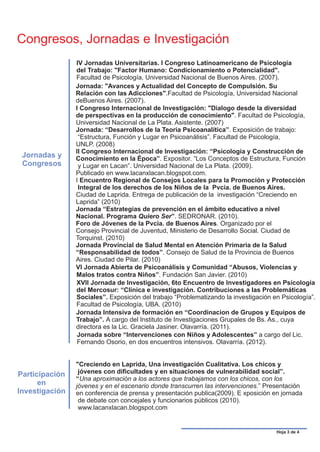 Congresos, Jornadas e Investigación
                IV Jornadas Universitarias. I Congreso Latinoamericano de Psicología
                del Trabajo: "Factor Humano: Condicionamiento o Potencialidad".
                Facultad de Psicología, Universidad Nacional de Buenos Aires. (2007).
                Jornada: "Avances y Actualidad del Concepto de Compulsión. Su
                Relación con las Adicciones".Facultad de Psicología, Universidad Nacional
                deBuenos Aires. (2007).
                I Congreso Internacional de Investigación: "Dialogo desde la diversidad
                de perspectivas en la producción de conocimiento". Facultad de Psicología,
                Universidad Nacional de La Plata. Asistente. (2007)
                Jornada: “Desarrollos de la Teoría Psicoanalítica”. Exposición de trabajo:
                 “Estructura, Función y Lugar en Psicoanálisis”. Facultad de Psicología,
                UNLP. (2008)
                II Congreso Internacional de Investigación: “Psicología y Construcción de
 Jornadas y     Conocimiento en la Época”. Expositor. “Los Conceptos de Estructura, Función
 Congresos       y Lugar en Lacan”. Universidad Nacional de La Plata. (2009).
                Publicado en www.lacanxlacan.blogspot.com.
                I Encuentro Regional de Consejos Locales para la Promoción y Protección
                 Integral de los derechos de los Niños de la Pvcia. de Buenos Aires.
                Ciudad de Laprida. Entrega de publicación de la investigación “Creciendo en
                Laprida” (2010)
                Jornada “Estrategias de prevención en el ámbito educativo a nivel
                Nacional. Programa Quiero Ser”. SEDRONAR. (2010).
                Foro de Jóvenes de la Pvcia. de Buenos Aires. Organizado por el
                Consejo Provincial de Juventud, Ministerio de Desarrollo Social. Ciudad de
                Torquinst. (2010)
                Jornada Provincial de Salud Mental en Atención Primaria de la Salud
                “Responsabilidad de todos”. Consejo de Salud de la Provincia de Buenos
                Aires. Ciudad de Pilar. (2010)
                VI Jornada Abierta de Psicoanálisis y Comunidad “Abusos, Violencias y
                Malos tratos contra Niños”. Fundación San Javier. (2010)
                XVII Jornada de Investigación, 6to Encuentro de Investigadores en Psicología
                del Mercosur: “Clínica e investigación. Contribuciones a las Problemáticas
                Sociales”. Exposición del trabajo “Problematizando la investigación en Psicología”.
                Facultad de Psicología, UBA. (2010)
                Jornada Intensiva de formación en “Coordinacion de Grupos y Equipos de
                Trabajo”. A cargo del Instituto de Investigaciones Grupales de Bs. As., cuya
                directora es la Lic. Graciela Jasiner. Olavarría. (2011).
                Jornada sobre “Intervenciones con Niños y Adolescentes” a cargo del Lic.
                Fernando Osorio, en dos encuentros intensivos. Olavarría. (2012).


                "Creciendo en Laprida, Una investigación Cualitativa. Los chicos y
Participación    jóvenes con dificultades y en situaciones de vulnerabilidad social”.
                “Una aproximación a los actores que trabajamos con los chicos, con los
      en        jóvenes y en el escenario donde transcurren las intervenciones.” Presentación
Investigación   en conferencia de prensa y presentación publica(2009). E xposición en jornada
                 de debate con concejales y funcionarios públicos (2010).
                 www.lacanxlacan.blogspot.com


                                                                                     Hoja 3 de 4
 